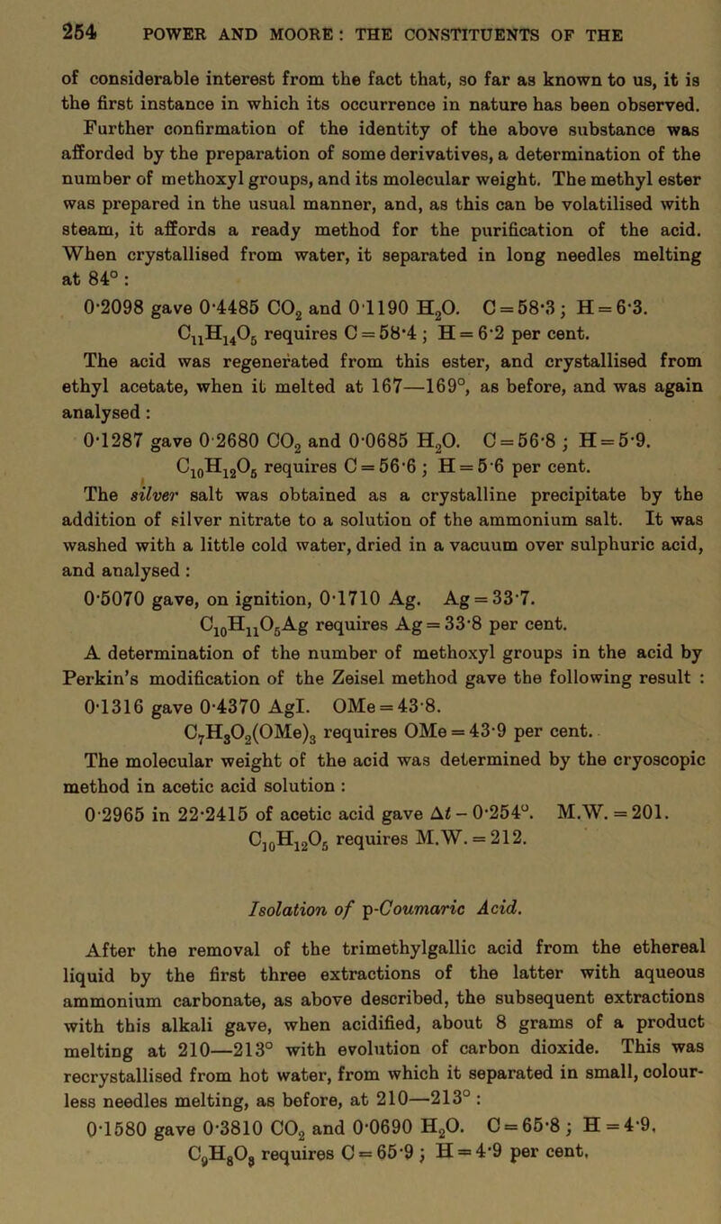 of considerable interest from the fact that, so far as known to us, it is the first instance in which its occurrence in nature has been observed. Further confirmation of the identity of the above substance was afforded by the preparation of some derivatives, a determination of the number of methoxyl groups, and its molecular weight. The methyl ester was prepared in the usual manner, and, as this can be volatilised with steam, it affords a ready method for the purification of the acid. When crystallised from water, it separated in long needles melting at 84° : 0-2098 gave 0-4485 C02 and 01190 H20. C = 58-3 ; H = 6-3. CnHu05 requires C = 58-4 ; H = 62 per cent. The acid was regenerated from this ester, and crystallised from ethyl acetate, when it melted at 167—169°, as before, and was again analysed : 0-1287 gave 0 2680 C02 and 0-0685 H20. 0 = 56-8 ; H = 5-9. C10H12O6 requires C = 56’6 ; H = 56 per cent. The silver salt was obtained as a crystalline precipitate by the addition of silver nitrate to a solution of the ammonium salt. It was washed with a little cold water, dried in a vacuum over sulphuric acid, and analysed : 05070 gave, on ignition, 0-1710 Ag. Ag = 337. C10HnO5Ag requires Ag = 33-8 per cent. A determination of the number of methoxyl groups in the acid by Perkin’s modification of the Zeisel method gave the following result : 0-1316 gave 0-4370 Agl. OMe = 43 8. C7H300(OMe)3 requires OMe = 43-9 per cent. The molecular weight of the acid was determined by the cryoscopic method in acetic acid solution : 0 2965 in 22-2415 of acetic acid gave M - 0-254°. M.W. = 201. C]0H12O5 requires M.W. = 212. Isolation of ip-Coumaric Acid. After the removal of the trimethylgallic acid from the ethereal liquid by the first three extractions of the latter with aqueous ammonium carbonate, as above described, the subsequent extractions with this alkali gave, when acidified, about 8 grams of a product melting at 210—213° with evolution of carbon dioxide. This was recrystallised from hot water, from which it separated in small, colour- less needles melting, as before, at 210—213° : 0-1580 gave 0-3810 C02 and 0-0690 H20. C = 65-8 ; H = 4-9, C9H8Oa requires C = 65*9 H = 4*9 per cent,