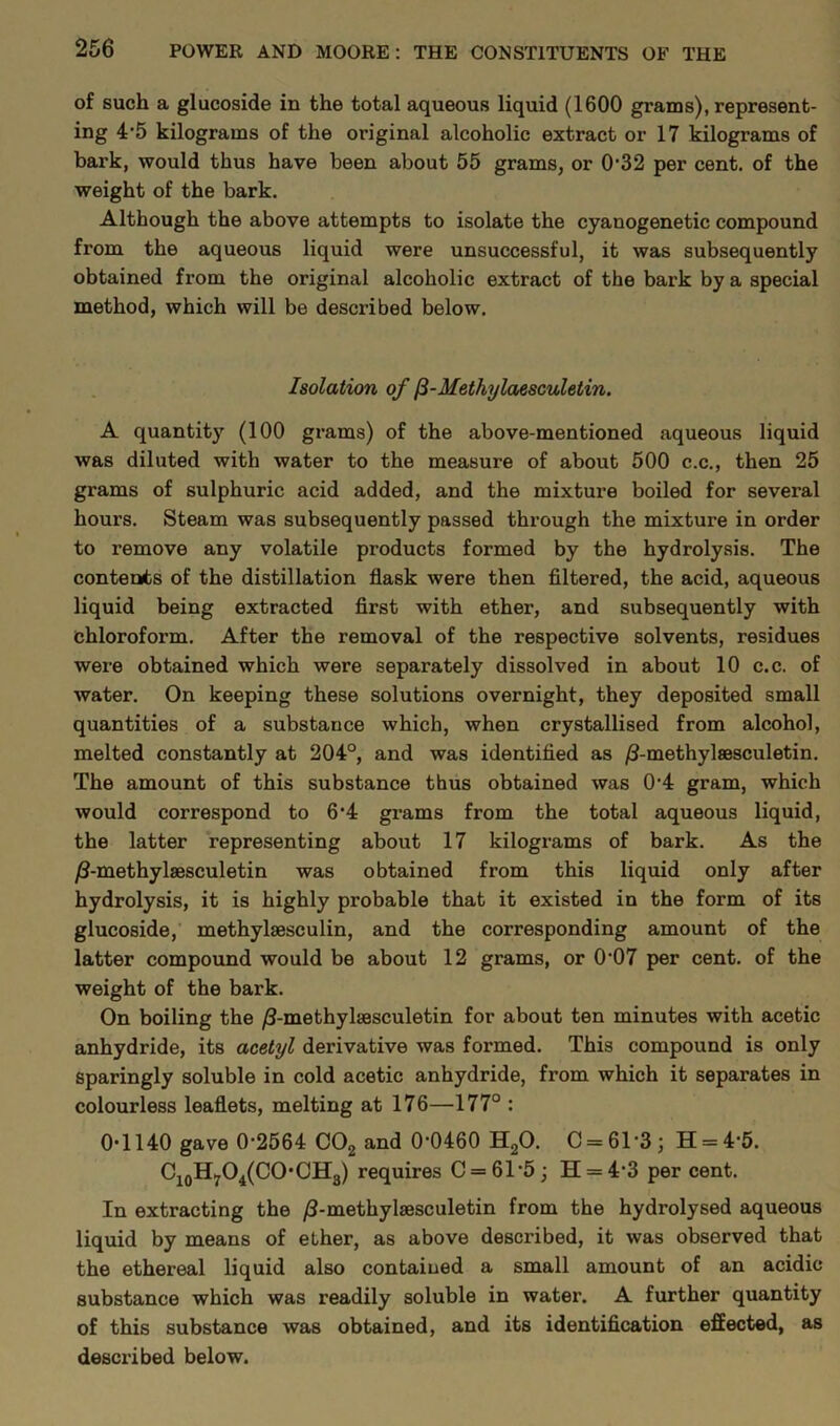 of such a glucoside in the total aqueous liquid (1600 grams), represent- ing 4*5 kilograms of the original alcoholic extract or 17 kilograms of bark, would thus have been about 55 grams, or 0*32 per cent, of the weight of the bark. Although the above attempts to isolate the cyanogenetic compound from the aqueous liquid were unsuccessful, it was subsequently obtained from the original alcoholic extract of the bark by a special method, which will be described below. Isolation of [i-Methylaesculetin. A quantity (100 grams) of the above-mentioned aqueous liquid was diluted with water to the measure of about 500 c.c., then 25 grams of sulphuric acid added, and the mixture boiled for several hours. Steam was subsequently passed through the mixture in order to remove any volatile products formed by the hydrolysis. The contents of the distillation flask were then filtered, the acid, aqueous liquid being extracted first with ether, and subsequently with chloroform. After the removal of the respective solvents, residues were obtained which were separately dissolved in about 10 c.c. of water. On keeping these solutions overnight, they deposited small quantities of a substance which, when crystallised from alcohol, melted constantly at 204°, and was identified as /J-methylsesculetin. The amount of this substance thus obtained was 0*4 gram, which would correspond to 6’4 grams from the total aqueous liquid, the latter representing about 17 kilograms of bark. As the /?-methylaesculetin was obtained from this liquid only after hydrolysis, it is highly probable that it existed in the form of its glucoside, methylsesculin, and the corresponding amount of the latter compound would be about 12 grams, or 0*07 per cent, of the weight of the bark. On boiling the /3-methylaesculetin for about ten minutes with acetic anhydride, its acetyl derivative was formed. This compound is only sparingly soluble in cold acetic anhydride, from which it separates in colourless leaflets, melting at 176—177° : 0*1140 gave 0-2564 C02 and 0*0460 H20. C = 61*3; H = 4*5. C10H7O4(CO*CH3) requires C = 61*5 ■ H = 4*3 per cent. In extracting the /I-methylsesculetin from the hydrolysed aqueous liquid by means of ether, as above described, it was observed that the ethereal liquid also contained a small amount of an acidic substance which was readily soluble in water. A further quantity of this substance was obtained, and its identification effected, as described below.
