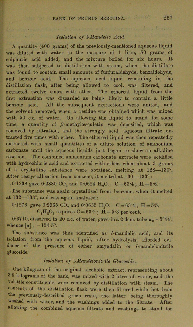 Isolation of \-Mandelic Acid. A quantity (400 grams) of the previously-mentioned aqueous liquid was diluted with water to the measure of 1 litre, 50 grams of sulphuric acid added, and the mixture boiled for six hours. It was then subjected to distillation with steam, when the distillate was found to contain small amounts of furfuraldehyde, benzaldehyde, and benzoic acid. The aqueous, acid liquid remaining in the distillation flask, after being allowed to cool, was filtered, and extracted twelve times with ether. The ethereal liquid from the first extraction was discarded as being likely to contain a little benzoic acid. All the subsequent extractions were united, and the solvent removed, when a residue was obtained which was mixed with 50 c.c. of water. On allowing the liquid to stand for some time, a quantity of /3-methylaesculetin was deposited, which was removed by filtration, and the strongly acid, aqueous tilti-ate ex- tracted five times with ether. The ethereal liquid was then repeatedly extracted with small quantities of a dilute solution of ammonium carbonate until the aqueous liquids just began to show an alkaline reaction. The combined ammonium carbonate extracts were acidified with hydrochloric acid and extracted with ether, when about 3 grams of a crystalline substance were obtained, melting at 128—130°. After recrystallisation from benzene, it melted at 130—133°: 0T238 gave 0-2880 C02 and 0-0624 H20. C = 63-4; H = 5-6. The substance was again crystallised from benzene, when it melted at 132—133°, and was again analysed : 0-1276 gave 0-2965 C02 and 0*0635 H20. C = 63'4; H = 5-5. CgHgOg requires C = 63'2; H = 5-3 per cent. 0-3710, dissolved in 20 c.c. of water, gave in a 2-dcm. tube aD — 5°44', whence [a]D - 154-5°. The substance was thus identified as ^-mandelic acid, and its isolation from the aqueous liquid, after hydrolysis, afforded evi- dence of the presence of either amygdalin or Z-mandelonitrile glucoside. Isolation of l-Mandelonitrile Glucoside. One kilogram of the original alcoholic extract, representing about 3'8 kilograms of the bark, was mixed with 2 litres of water, and the volatile constituents were removed by distillation with steam. The contents of the distillation flask were then filtered while hot from the previously-described green resin, the latter being thoroughly washed with water, and the washings added to the filtrate. After allowing the combined aqueous filtrate and washings to stand for