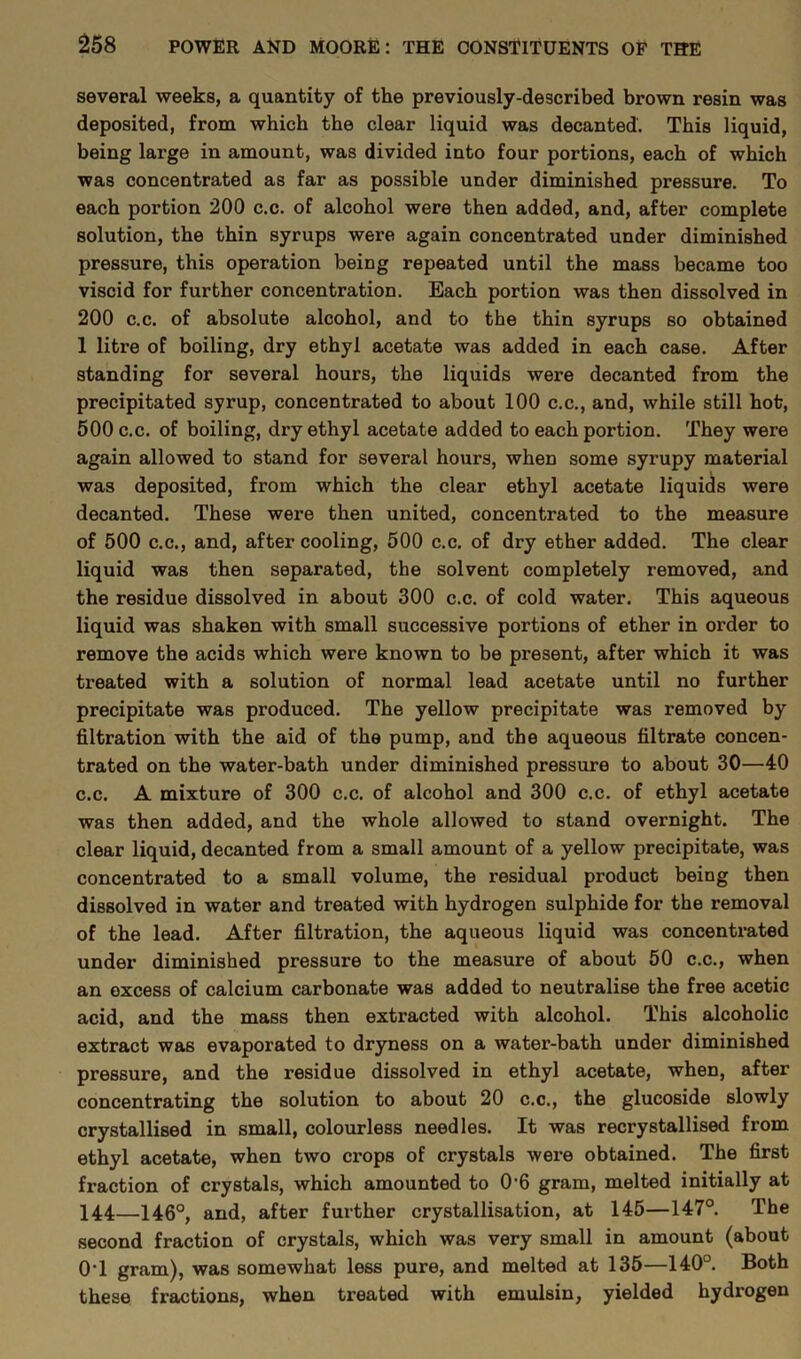 several weeks, a quantity of the previously-described brown resin was deposited, from which the clear liquid was decanted. This liquid, being large in amount, was divided into four portions, each of which was concentrated as far as possible under diminished pressure. To each portion 200 c.c. of alcohol were then added, and, after complete solution, the thin syrups were again concentrated under diminished pressure, this operation being repeated until the mass became too viscid for further concentration. Each portion was then dissolved in 200 c.c. of absolute alcohol, and to the thin syrups so obtained 1 litre of boiling, dry ethyl acetate was added in each case. After standing for several hours, the liquids were decanted from the precipitated syrup, concentrated to about 100 c.c., and, while still hot, 500 c.c. of boiling, dry ethyl acetate added to each portion. They were again allowed to stand for several hours, when some syrupy material was deposited, from which the clear ethyl acetate liquids were decanted. These were then united, concentrated to the measure of 500 c.c., and, after cooling, 500 c.c. of dry ether added. The clear liquid was then separated, the solvent completely removed, and the residue dissolved in about 300 c.c. of cold water. This aqueous liquid was shaken with small successive portions of ether in order to remove the acids which were known to be present, after which it was treated with a solution of normal lead acetate until no further precipitate was produced. The yellow precipitate was removed by filtration with the aid of the pump, and the aqueous filtrate concen- trated on the water-bath under diminished pressure to about 30—40 c.c. A mixture of 300 c.c. of alcohol and 300 c.c. of ethyl acetate was then added, and the whole allowed to stand overnight. The clear liquid, decanted from a small amount of a yellow precipitate, was concentrated to a small volume, the residual product being then dissolved in water and treated with hydrogen sulphide for the removal of the lead. After filtration, the aqueous liquid was concentrated under diminished pressure to the measure of about 50 c.c., when an excess of calcium carbonate was added to neutralise the free acetic acid, and the mass then extracted with alcohol. This alcoholic extract was evaporated to dryness on a water-bath under diminished pressure, and the residue dissolved in ethyl acetate, when, after concentrating the solution to about 20 c.c., the glucoside slowly crystallised in small, colourless needles. It was recrystallised from ethyl acetate, when two crops of crystals were obtained. The first fraction of crystals, which amounted to 0'6 gram, melted initially at 144—146°, and, after further crystallisation, at 145—147°. The second fraction of crystals, which was very small in amount (about 0T gram), was somewhat less pure, and melted at 135—140°. Both these fractions, when treated with emulsin, yielded hydrogen