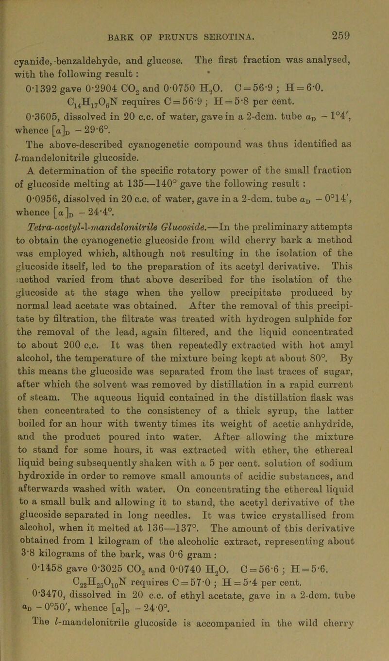 cyanide, -benzaldehyde, and glucose. The first fraction was analysed, with the following result : 0T392 gave 0-2904 C02 and 0-0750 H20. C = 56-9 ; H = 6-0. C14Hl706N requires C = 56-9 ; H = 5-8 per cent. 0-3605, dissolved in 20 c.c. of water, gave in a 2-dcm. tube aD - 1°4', whence [a]D -29-6°. The above-described cyanogenetic compound was thus identified as Z-mandelonitrile glucoside. A determination of the specific rotatory power of the small fraction of glucoside melting at 135—140° gave the following result : 0-0956, dissolved in 20 c.c. of water, gave in a 2-dcm. tube aD — 0°14', whence [a]D -24-4°. Tetra-acetyl-\-mandelonitrile Glucoside.—In the preliminary attempts to obtain the cyanogenetic glucoside from wild cherry bark a method was employed which, although not resulting in the isolation of the glucoside itself, led to the preparation of its acetyl derivative. This method varied from that above described for the isolation of the glucoside at the stage when the yellow precipitate produced by normal lead acetate was obtained. After the removal of this precipi- tate by filtration, the filtrate was treated with hydrogen sulphide for the removal of the lead, again filtered, and the liquid concentrated to about 200 c.c. It was then repeatedly extracted with hot amyl alcohol, the temperature of the mixture being kept at about 80°. By this means the glucoside was separated from the last traces of sugar, after which the solvent was removed by distillation in a rapid current of steam. The aqueous liquid contained in the distillation flask was then concentrated to the consistency of a thick syrup, the latter boiled for an hour with twenty times its weight of acetic anhydride, and the product poured into water. After allowing the mixture to stand for some hours, it was extracted with ether, the ethereal liquid beiug subsequently shaken with a 5 per cent, solution of sodium hydroxide in order to remove small amounts of acidic substances, and afterwards washed with water. On concentrating the ethereal liquid to a small bulk and allowing it to stand, the acetyl derivative of the glucoside separated in long needles. It was twice crystallised from alcohol, when it melted at 136—137°. The amount of this derivative obtained from 1 kilogram of the alcoholic extract, representing about 3-8 kilograms of the bark, was 06 gram : 0-1458 gave 0-3025 C02 and 0-0740 H20. 0 = 56-6 ; H = 56. C22H25Oi0N requires C = 57-0 ; H = 5'4 per cent. 0-3470, dissolved in 20 c.c. of ethyl acetate, gave in a 2-dcm. tube <*d - 0°50', whence [a]D - 24-0°. The i-mandelonitrile glucoside is accompanied in the wild cherry