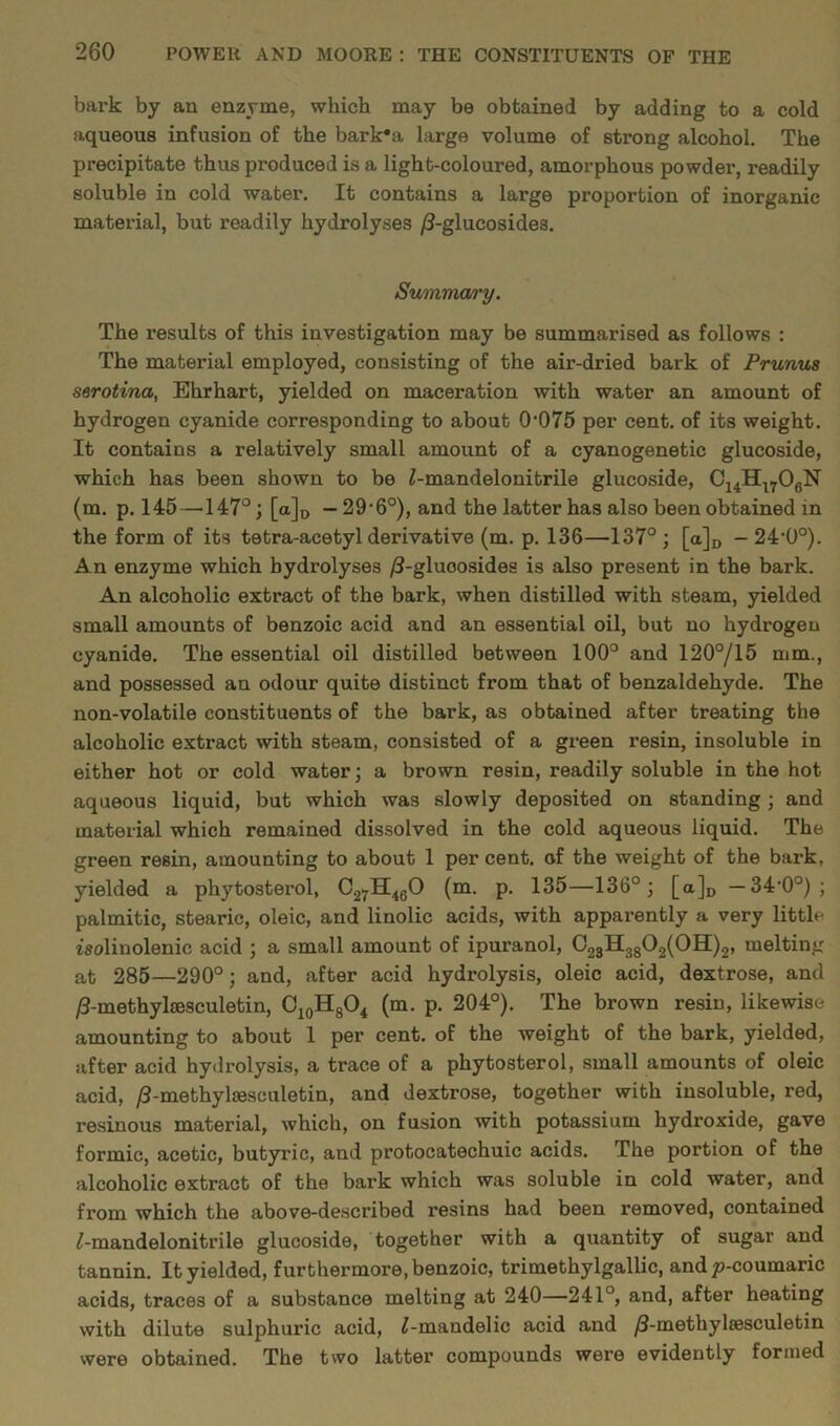bark by an enzyme, which may be obtained by adding to a cold aqueous infusion of the bark'a large volume of strong alcohol. The precipitate thus produced is a light-coloured, amorphous powder, readily soluble in cold water. It contains a large proportion of inorganic material, but readily hydrolyses /3-glucosides. Summary. The results of this investigation may be summarised as follows : The material employed, consisting of the air-dried bark of Prunus serotina, Ehrhart, yielded on maceration with water an amount of hydrogen cyanide corresponding to about 0'075 per cent, of its weight. It contains a relatively small amount of a cyanogenetic glucoside, which has been shown to be £-mandelonitrile glucoside, C14Hl706N (m. p. 145—147°; [a]D — 29,6°), and the latter has also been obtained in the form of its tetra-acetyl derivative (m. p. 136—137°; [a]D - 24'0°). An enzyme which hydrolyses /3-gluoosides is also present in the bark. An alcoholic extract of the bark, when distilled with steam, yielded small amounts of benzoic acid and an essential oil, but no hydrogen cyanide. The essential oil distilled between 100° and 120°/15 mm., and possessed an odour quite distinct from that of benzaldehyde. The non-volatile constituents of the bark, as obtained after treating the alcoholic extract with steam, consisted of a green resin, insoluble in either hot or cold water; a brown resin, readily soluble in the hot aqueous liquid, but which was slowly deposited on standing; and material which remained dissolved in the cold aqueous liquid. The green resin, amounting to about 1 percent, of the weight of the bark, yielded a phytosterol, C27H460 (m. p. 135—136°; [a]D — 34,0°) ; palmitic, stearic, oleic, and linolic acids, with apparently a very little isolinolenic acid ; a small amount of ipuranol, C23H3802(0H)2, melting at 285—290°; and, after acid hydrolysis, oleic acid, dextrose, and /3-methylcesculetin, C10H8O4 (m. p. 204°). The brown resin, likewise amounting to about 1 per cent, of the weight of the bark, yielded, after acid hydrolysis, a trace of a phytosterol, small amounts of oleic acid, /3-methylaesculetin, and dextrose, together with insoluble, red, resinous material, which, on fusion with potassium hydroxide, gave formic, acetic, butyric, and protocatechuic acids. The portion of the alcoholic extract of the bark which was soluble in cold water, and from which the above-described resins had been removed, contained ^-mandelonitrile glucoside, together with a quantity of sugar and tannin. It yielded, furthermore, benzoic, trimethylgallic, and p-coumaric acids, traces of a substance melting at 240—241°, and, after heating with dilute sulphuric acid, ^-mandelic acid and /3-methylsesculetin were obtained. The two latter compounds were evidently formed