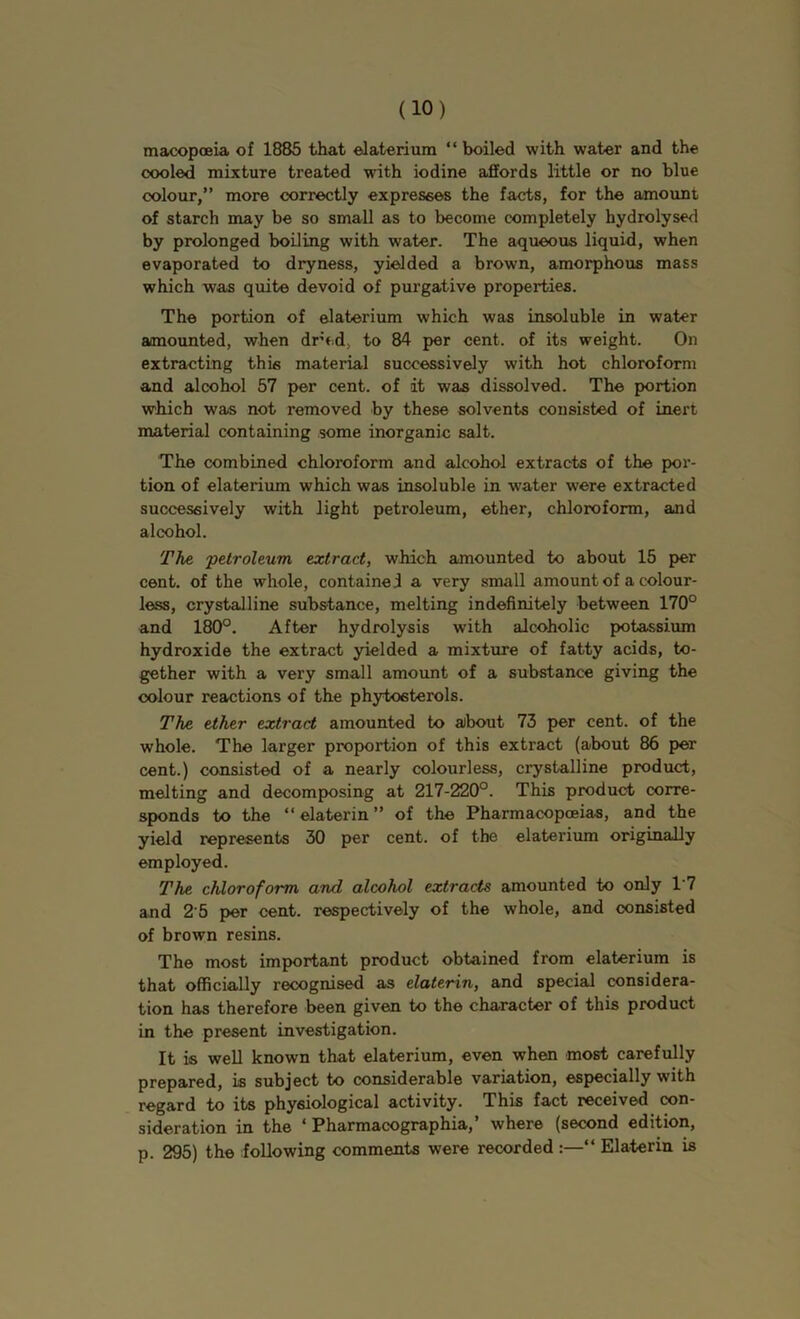 macopoeia of 1885 that elaterium “boiled with water and the cooled mixture treated with iodine affords little or no blue colour,” more correctly expresses the facts, for the amount of starch may be so small as to become completely hydrolyse<l by prolonged boiling with water. The aqueous liquid, when evaporated to dryness, yielded a brown, amorphous mass which was quite devoid of purgative properties. The portion of elaterium which was insoluble in water amounted, when dred, to 84 per cent, of its weight. On extracting this material successively with hot chloroform and alcohol 57 per cent, of it was dissolved. The portion which was not removed by these solvents consisted of inert material containing some inorganic salt. The combined chloroform and alcohol extracts of the por- tion of elaterium which was insoluble in water were extracted successively with light petroleum, ether, chloroform, and alcohol. The 'petroleum extract, which amounted to about 15 per cent, of the whole, contained a very small amount of a colour- less, crystalline substance, melting indefinitely between 170° and 180°. After hydrolysis with alcoholic potassium hydroxide the extract yielded a mixture of fatty acids, to- gether with a very small amount of a substance giving the colour reactions of the phytosterols. The ether extract amounted to about 73 per cent, of the whole. The larger proportion of this extract (about 86 per cent.) consisted of a nearly colourless, crystalline product, melting and decomposing at 217-220°. This product corre- sponds to the “ elaterin ” of the Pharmacopoeias, and the yield represents 30 per cent, of the elaterium originally employed. The chloroform and alcohol extracts amounted to only 1'7 and 2 5 per cent, respectively of the whole, and consisted of brown resins. The most important product obtained from elaterium is that officially recognised as elaterin, and special considera- tion has therefore been given to the character of this product in the present investigation. It is well known that elaterium, even when most carefully prepared, is subject to considerable variation, especially with regard to its physiological activity. This fact received con- sideration in the ‘ Pharmacographia,’ where (second edition, p. 295) the following comments were recorded “ Elaterin is