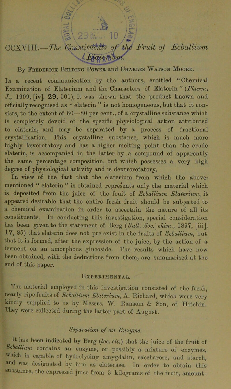 By Frederick Bedding Power and Charles Watson Moore. In a recent communication by the authors, entitled “ Chemical Examination of Elaterium and the Characters of Elaterin ” (Pharm. J., 1909, [iv], 29, 501), it was shown that the product known and officially recognised as “ elaterin ” is not homogeneous, but that it con- sists, to the extent of 60—80 per cent., of a crystalline substance which is completely devoid of the specific physiological action attributed to elaterin, and may be separated by a process of fractional crystallisation. This crystalline substance, which is much more highly laevorotatory and has a higher melting point than the crude elaterin, is accompanied in the latter by a compound of apparently the same percentage composition, but which possesses a very high degree of physiological activity and is dextrorotatory. In view of the fact that the elaterium from which the above- mentioned “ elaterin ” is obtained represents only the material which is deposited from the juice of the fruit of Echallium Elaterium^ it appeared desirable that the entire fresh fruit should be subjected to a chemical examination in order to ascertain the nature of all its constituents. In conducting this investigation, special consideration has been given to the statement of Berg {Bull. Soc. chim., 1897, [iii], 17, 85) that elaterin does not pre-exist in the fruits of Ecballium, but that it is formed, after the expression of the juice, by the action of a ferment on an amorphous glucoside. The results which have now been obtained, with the deductions from them, are summarised at the end of this paper. Experimental. The material employed in this investigation consisted of the fresh, nearly ripe fruits of Ecballium Elaterium, A. Richard, which were very kindly supplied to us by Messrs. W. Ransom & Son, of Hitchin. ihey were collected during the latter part of August. Eeparation of an Enzyme. ^ It ha.s been indicated by Berg i^oc. cit.) that the juice of the fruit of Bcballium contains an enzyme, or possibly a mixture of enzymes, which is capable of hydrolysing amygdalin, saccharose, and starch, and was designated by him as elaterase. In order to obtain this substance, the expressed juice from 3 kilograms of the fruit, amount-