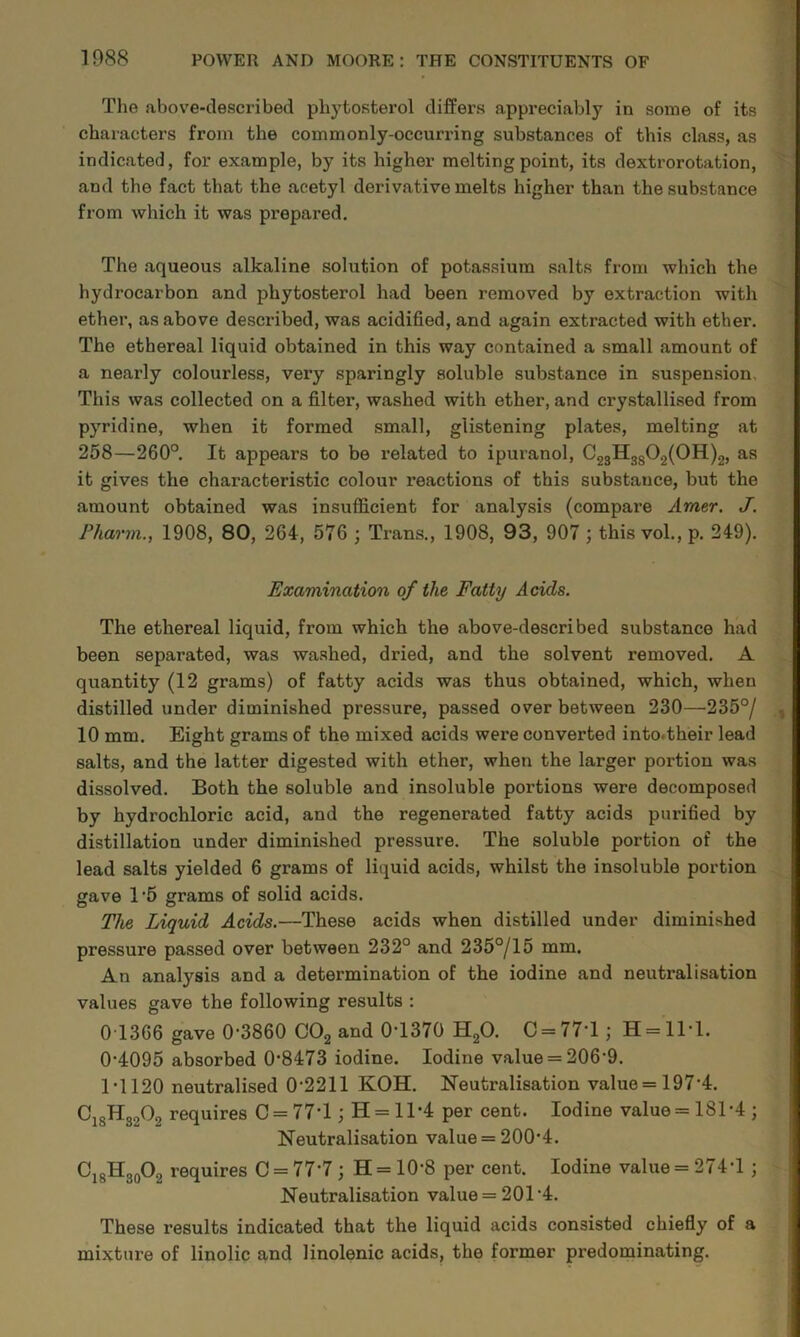 The above-described pbytosterol differs appreciably in some of its characters from the commonly-occurring substances of this class, as indicated, for example, by its higher melting point, its dextrorotation, and the fact that the acetyl derivative melts higher than the substance from which it was prepared. The aqueous alkaline solution of potassium salts from which the hydrocarbon and phytosterol had been removed by extraction with ether, as above described, was acidified, and again extracted with ether. The ethereal liquid obtained in this way contained a small amount of a nearly colourless, very sparingly soluble substance in suspension. This was collected on a filter, washed with ether, and crystallised from pyridine, when it formed small, glistening plates, melting at 258—260°. It appears to be related to ipuranol, C23H3g02(0H)2, as it gives the characteristic colour reactions of this substance, but the amount obtained was insufficient for analysis (compare Amer. J. Fharm., 1908, 80, 264, 576 ; Trans., 1908, 93, 907 ; this vol., p. 249). Examination of the Fatty Adds. The ethereal liquid, from which the above-described substance had been separated, was washed, dried, and the solvent removed. A quantity (12 grams) of fatty acids was thus obtained, which, when distilled under diminished pressure, passed over between 230—235°/ 10 mm. Eight grams of the mixed acids were converted into.their lead salts, and the latter digested with ether, when the larger portion was dissolved. Both the soluble and insoluble portions were decomposed by hydrochloric acid, and the regenerated fatty acids purified by distillation under diminished pressure. The soluble portion of the lead salts yielded 6 grams of liquid acids, whilst the insoluble portion gave 1‘5 grams of solid acids. The Liquid Adds.—These acids when distilled under diminished pressure passed over between 232° and 235°/15 mm. An analysis and a determination of the iodine and neutralisation values gave the following results : 0 1366 gave 0-3860 COg and 0-1370 HgO. 0 = 77-1; H = 1M. 0- 4095 absorbed 0-8473 iodine. Iodine value = 206-9. 1- 1120 neutralised 0-2211 KOH. Neutralisation value = 197-4. ^18^82^2 requires 0 = 77*1; H = 11-4 per cent. Iodine value = 181-4 ; Neutralisation value = 200*4. O^gHgoOg requires 0 = 77*7; H = 10*8 per cent. Iodine value = 274*1 ; Neutralisation value = 201 *4. These results indicated that the liquid acids consisted chiefly of a mixture of linolic and linolenic acids, the former predominating.