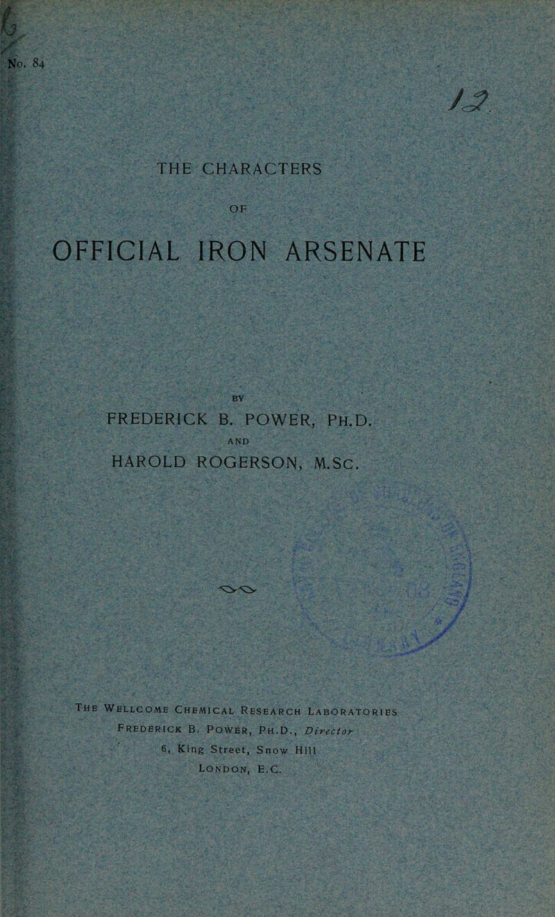 THE CHARACTERS OF OFFICIAL IRON ARSENATE FREDERICK B. POWER, PH.D. AND HAROLD ROGERSON, M.SC. The Wellcome Chemical Research Laboratories Frederick B. Power, Ph.D., Director 6, King Street, Snow Hill London, E.C.