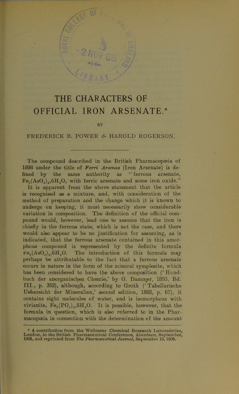 - Ci>v / THE CHARACTERS OF OFFICIAL IRON ARSENATE.* BY FREDERICK B. POWER HAROLD ROGERSON. The compound described in hhe British Pharmacopoeia of 1898 under the title of Ferri Arsenas (Iron Arsenate) is de- fined by the same authority as “ ferrous arsenate, Fe3(As04)j,6Hj0, with ferric arsenate and some iron oxide.” It is apparent from the above statement that the article is recognised as a mixture, and, with consideration of the method of preparation and the change wiiich it is known to undergo on keeping, it must necessrarily show considerable variation in composition. The definition of the ofificial com- pound would, however, lead one to assume that the iron is chiefly in the iferrous state, which is not the case, and there would also appear to be no justification for assuming, as is indicated, that the ferrous arsenate contained in this amor- phous compound is represented by the definite formula h'e3(As04)3,6H20. The introduction of this formula may perhaps be attributable to the fact that a ferrous arsenate occurs in nature in the form of the mineral symplesite, which has been considered to have the above composition (‘ Hand- buch der anorganischen Chemie,’ by 0. Dammer, 1893, Bd. III., p. 352), although, according to Groth (‘Tabellarische Uebersicht der Mineralien,’ second edition, 1882, p. 67), it contains eight molecules of water, and is isomorphous with vivianite, Fe3(P0^)j,8H20. It is possible, however, that the formula in question, which is also referred to in the Phar- mcicopoeia in connection with the determination of the amount * A contribution from the Wellcome Chemical Research Laboratories, London, to the British Pharmaceutical Conference, Aberdeen, September, 1908, and reprinted from Tlut Pharmaceutical Journal, September 19,1908.