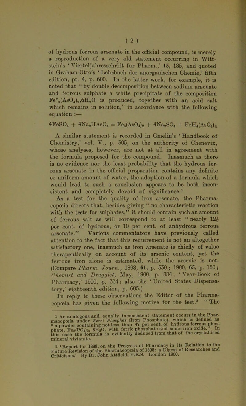 of hydrous ferrous arsenate in the official conupound, is merely a reproduction of a very old statement occurring in Witt- stein’s ‘ Vierteljahresschrift fiir Pharm.,’ 15, 185, and quoted in Graham-Otto’s ‘ Lehrbuch der anorganischen Ghemie,’ fifth edition, pt. 4, p. 600. In the latter work, for example, it is noted that “ by double decomposition between sodium areenate and ferrous sulphate a white precipitate of the composition Fe3(As04)2,6H20 is produced, together with an acid salt which remains in solution,” in accordance with the following equation :— 4FeS04 -f 4Na.2HAs04 = Pe8(A,s04)2 -1- 4Na2*304 -f- FeH4(As04)a. A similar statement is recorded in Gmelin’s ‘ Handbook of Chemistry,’ vol. V., p. 305, on the authority of Chenevix, whose analyses, however, are not at all in agreement with the formula proposed for the compound. Inasmuch as there is no evidence nor the least probability that the hydrous fer- rous arsenate in the official preparation contains any definite or uniform amount of water, the adoption of a formula which would lead to such a conclusion appears to be both incon- sistent and completely devoid of significance.* As a test for the quality of iron arsenate, the Pharma- copoeia directs that, besides giving “ no characteristic reaction with the tests for sulphates,” it should contain such an amount of ferrous salt as will correspond to at least “ nearly 12^ per cent, of hydrous, or 10 per cent, of anhydrous ferrous arsenate.” Various commentators have previously called attention to the fact that this requirement is not an altogether satisfactory one, inasmuch as iron arsenate is chiefly of value therapeutically on account of its arsenic content, yet the ferrous iron alone is estimated, while the arsenic is not. (Compare Pharm. Journ., 1898, 61, p. 530; 1900, 65, p. 150; Chemiist and Druggist, May, 1900, p. 884; ‘Year-Book of Pharmacy,’ 1900, p. 334; also the ‘ United States Dispensa- tory,’ eighteenth edition, p. 605.) In reply to these observations the Editor of the Pharma- copoeia has given the following motive for the test.* “ The 1 A.n analogous and equally inconsistent statement occurs in the Phar- macopoeia under Ferri Phosphas (Iron Phosphate), which is defined as “ a powder containing not less than 47 per cent, of hydrous ferrous phos- phate, Fe.<)(P04)2, 8HaO, with ferric phosphate and some iron oxide. In this case the formula is evidently deduced from that of the crystallised mineral vivianite. 2 • Report for 1898, on the Progress of Pharmacy in its Relation to the Future Revision of the Pharmacopoeia of 1898: a Digest of Researches and