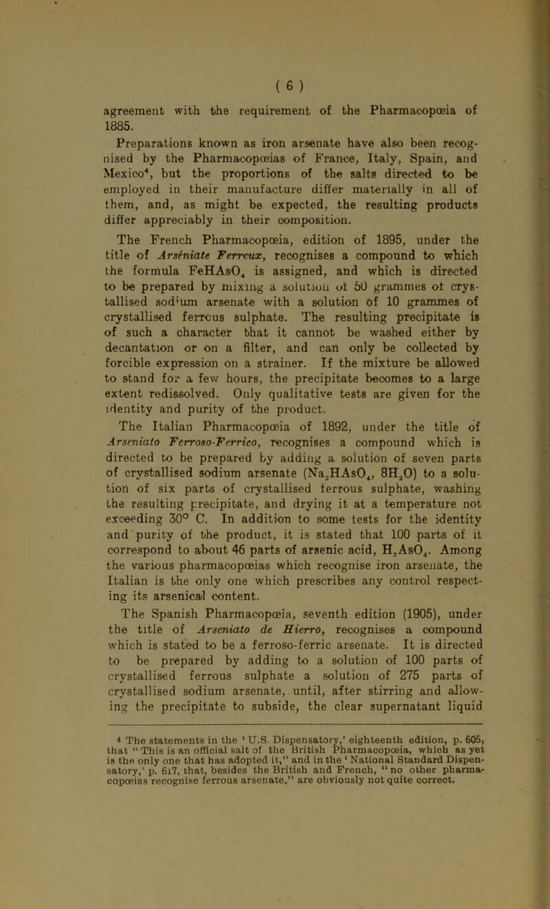 agreement with the requirement of the Pharmacopteia of 1885. Preparations known as iron arsenate have also been recog- nised by the Pharmacopoeias of France, Italy, Spain, and Mexico^, but the proportions of the salts directed to be employed in their manufacture differ materially in all of them, and, as might be expected, the resulting products differ appreciably in their composition. The French Pharmacopoeia, edition of 1895, under the title of Arsfniate Terreux, recognises a compound to which the formula FeHAsO^ is assigned, and which is directed to be prepared by mixing a solution ol 50 grammes ot crys- tallised sod’um arsenate with a solution Of 10 grammes of crystallised ferrcus sulphate. The resulting precipitate is of such a character that it cannot be washed either by decantation or on a filter, and can only be collected by forcible expression on a strainer. If the mixture be allowed to stand for a fev/ hours, the precipitate becomes to a large extent redissolved. Only qualitative tests are given for the identity and purity of the product. The Italian Pharmacopoeia of 1892, under the title of Arseniato Ferroso-Ferrico, recognises a compound which is directed to be prepared by adding a solution of seven parts of crystallised sodium arsenate (Na.HAsO,, 8HjO) to a solu- tion of six parts of crystallised ferrous sulphate, washing the resulting precipitate, and drying it at a temperature not exceeding 30° C. In addition to some tests for the identity and'purity of the product, it is stated that 100 parts of it correspond to about 46 parts of arsenic acid, H,AsO<. Among the various pharmacopoeias which recognise iron arsenate, the Italian is the only one which prescribes any control respect- ing its arsenical content. The Spanish Pharmacopoeia, seventh edition (1905), under the title of Arseniato de Hierro, recognises a compound which is stated to be a ferroso-ferric arsenate. It is directed to be prepared by adding to a solution of 100 parts of crystallised ferrous sulphate a solution of 275 parts of crystallised sodium arsenate, , until, after stirring and allow- ing the precipitate to subside, the clear supernatant liquid * The statements in the ‘ U.8. Dispensatory,' eighteenth edition, p. 605, that “ This is an official salt of the British Pharmacopoeia, which as yet is the only one that has adopted it,” and in the ' National Standard Dispen- satory,’ p. 6i7, that, besides the British and French, ‘‘no other pharma- copoeias recognise ferrous arsenate,” are obviously not quite correct.