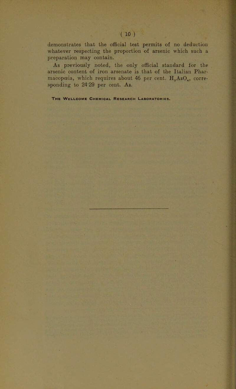 demonstrates that the oflBcial test permits of no deduction whatever respecting the proportion of arsenic which such a preparation may contain. As previously noted, the only official standard for the arsenic content of iron arsenate is that of the Italian Phar- macopoeia, which requires about 46 per cent. HjAsO^, corre- sponding to 24 29 per cent. As. The Wellcome Chemical Research Laboratories.