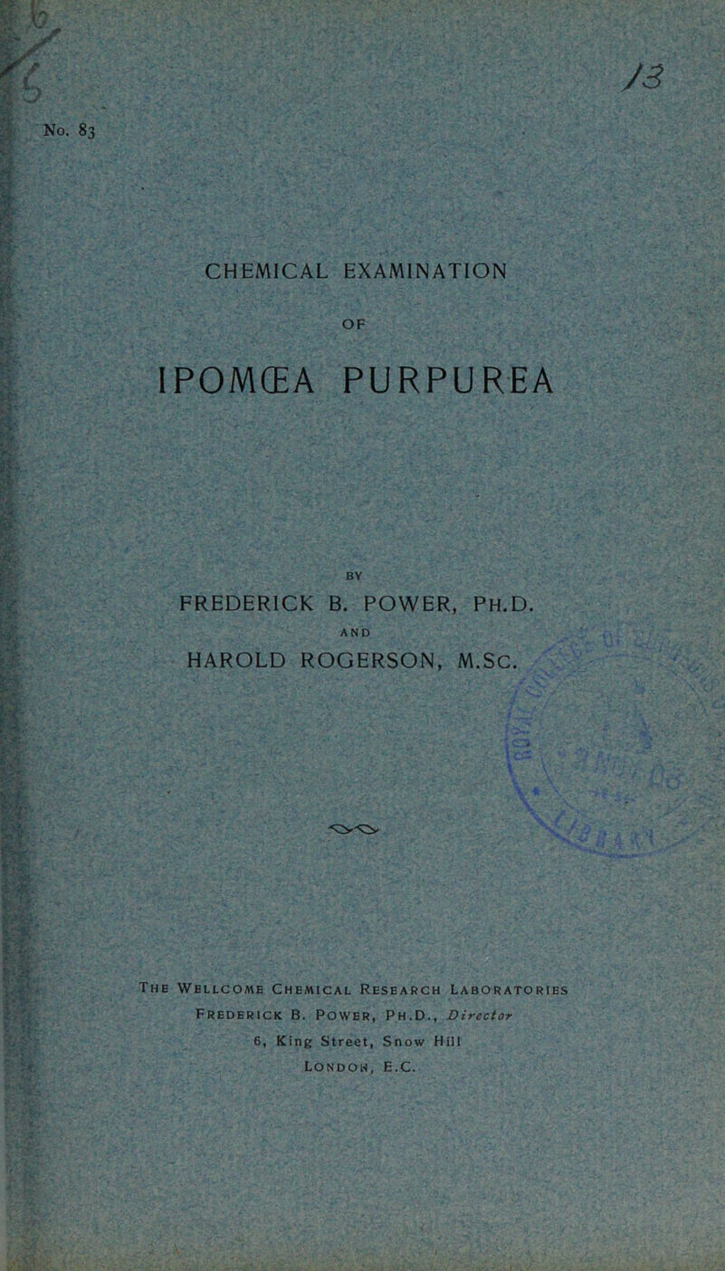 CHEMICAL EXAMINATION OF IPOMCEA PURPUREA BY FREDERICK B. POWER, Ph.D. AND HAROLD ROGERSON, M.SC. The Wellcome Chemical Research Laboratories Frederick B. Power, Ph.D., Director 6, King Street, Snow Hill