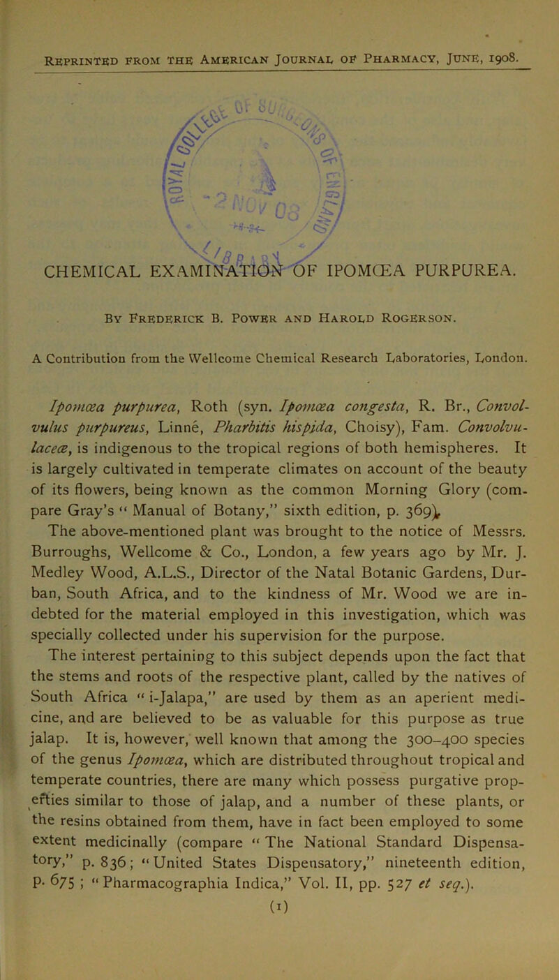 Reprinted from the American Journal of Pharmacy, June, 1908. \-^- ■ V' i • , ■ W J ' / <:S'/ CHEMICAL examinationt)F IPOMCEA PURPUREA. By Frederick B. Power and Haroed Rogerson. A Contribution from the Wellcome Chemical Research I/aboratories, London. Ipomoza purp^lrea, Roth (syn. Ipoinoea congesta, R. Br., Convol- vulus purpureus, Linne, Pharbitis hispida, Choisy), Earn. Convolvu- lacecB, is indigenous to the tropical regions of both hemispheres. It is largely cultivated in temperate climates on account of the beauty of its flowers, being known as the common Morning Glory (com. pare Gray’s “ Manual of Botany,” sixth edition, p. 369]^ The above-mentioned plant was brought to the notice of Messrs. Burroughs, Wellcome & Co., London, a few years ago by Mr. J. Medley Wood, A.L.S., Director of the Natal Botanic Gardens, Dur- ban, South Africa, and to the kindness of Mr. Wood we are in- debted for the material employed in this investigation, which was specially collected under his supervision for the purpose. The interest pertaining to this subject depends upon the fact that the stems and roots of the respective plant, called by the natives of South Africa “ i-Jalapa,” are used by them as an aperient medi- cine, and are believed to be as valuable for this purpose as true jalap. It is, however, well known that among the 300-400 species of the genus Ipomoea^ which are distributed throughout tropical and temperate countries, there are many which possess purgative prop- erties similar to those of jalap, and a number of these plants, or the resins obtained from them, have in fact been employed to some extent medicinally (compare “ The National Standard Dispensa- tory,” p. 836; “United States Dispensatory,” nineteenth edition, p. 675 ; “ Pharmacographia Indica,” Vol. II, pp. 527 et seq,),