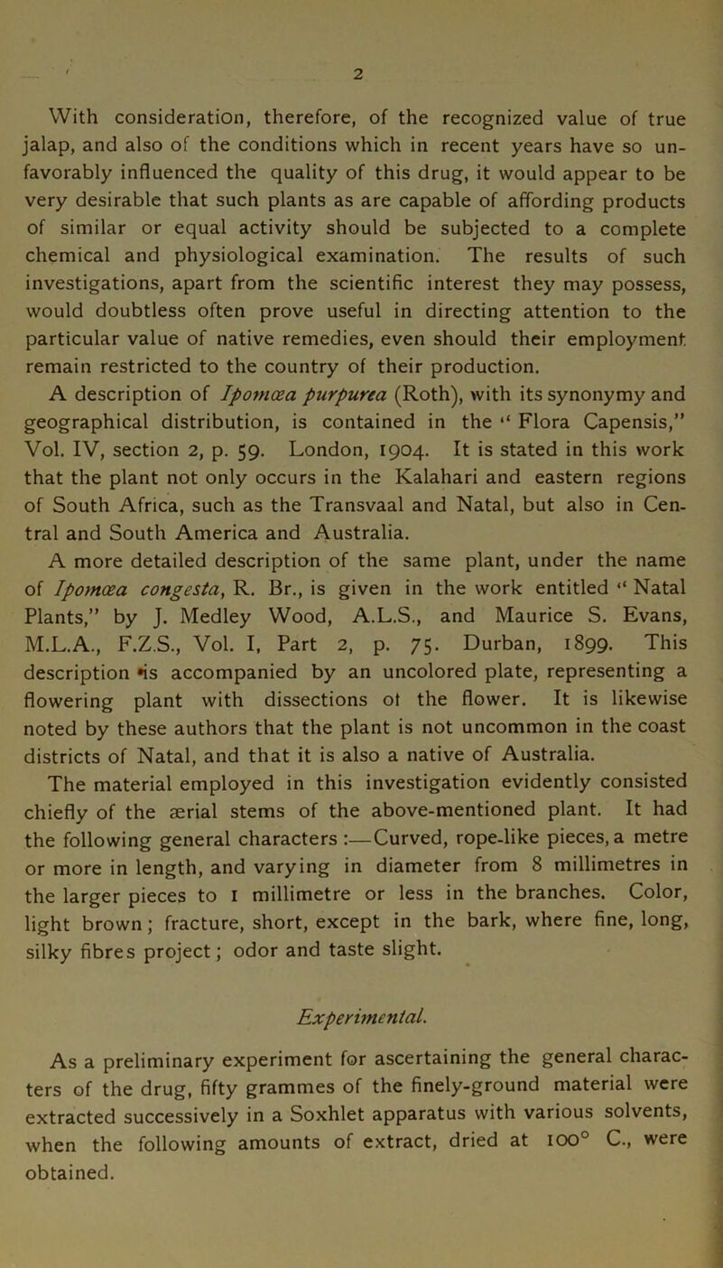 With consideration, therefore, of the recognized value of true jalap, and also of the conditions which in recent years have so un- favorably influenced the quality of this drug, it would appear to be very desirable that such plants as are capable of affording products of similar or equal activity should be subjected to a complete chemical and physiological examination. The results of such investigations, apart from the scientific interest they may possess, would doubtless often prove useful in directing attention to the particular value of native remedies, even should their employment remain restricted to the country of their production. A description of Ipomoea purpurea (Roth), with its synonymy and geographical distribution, is contained in the ‘‘ Flora Capensis,” Vol. IV, section 2, p. 59. London, 1904. It is stated in this work that the plant not only occurs in the Kalahari and eastern regions of South Africa, such as the Transvaal and Natal, but also in Cen- tral and South America and Australia. A more detailed description of the same plant, under the name of Ipomoea congesia, R. Br., is given in the work entitled “ Natal Plants,” by J. Medley Wood, A.L.S., and Maurice S. Evans, M.L.A., F.Z.S., Vol. I, Part 2, p. 75. Durban, 1899. This description *is accompanied by an uncolored plate, representing a flowering plant with dissections ot the flower. It is likewise noted by these authors that the plant is not uncommon in the coast districts of Natal, and that it is also a native of Australia. The material employed in this investigation evidently consisted chiefly of the aerial stems of the above-mentioned plant. It had the following general characters :—Curved, rope-like pieces, a metre or more in length, and varying in diameter from 8 millimetres in the larger pieces to i millimetre or less in the branches. Color, light brown; fracture, short, except in the bark, where fine, long, silky fibres project; odor and taste slight. Experimental. As a preliminary experiment for ascertaining the general charac- ters of the drug, fifty grammes of the finely-ground material were extracted successively in a Soxhlet apparatus with various solvents, when the following amounts of extract, dried at ICXD° C., were obtained.