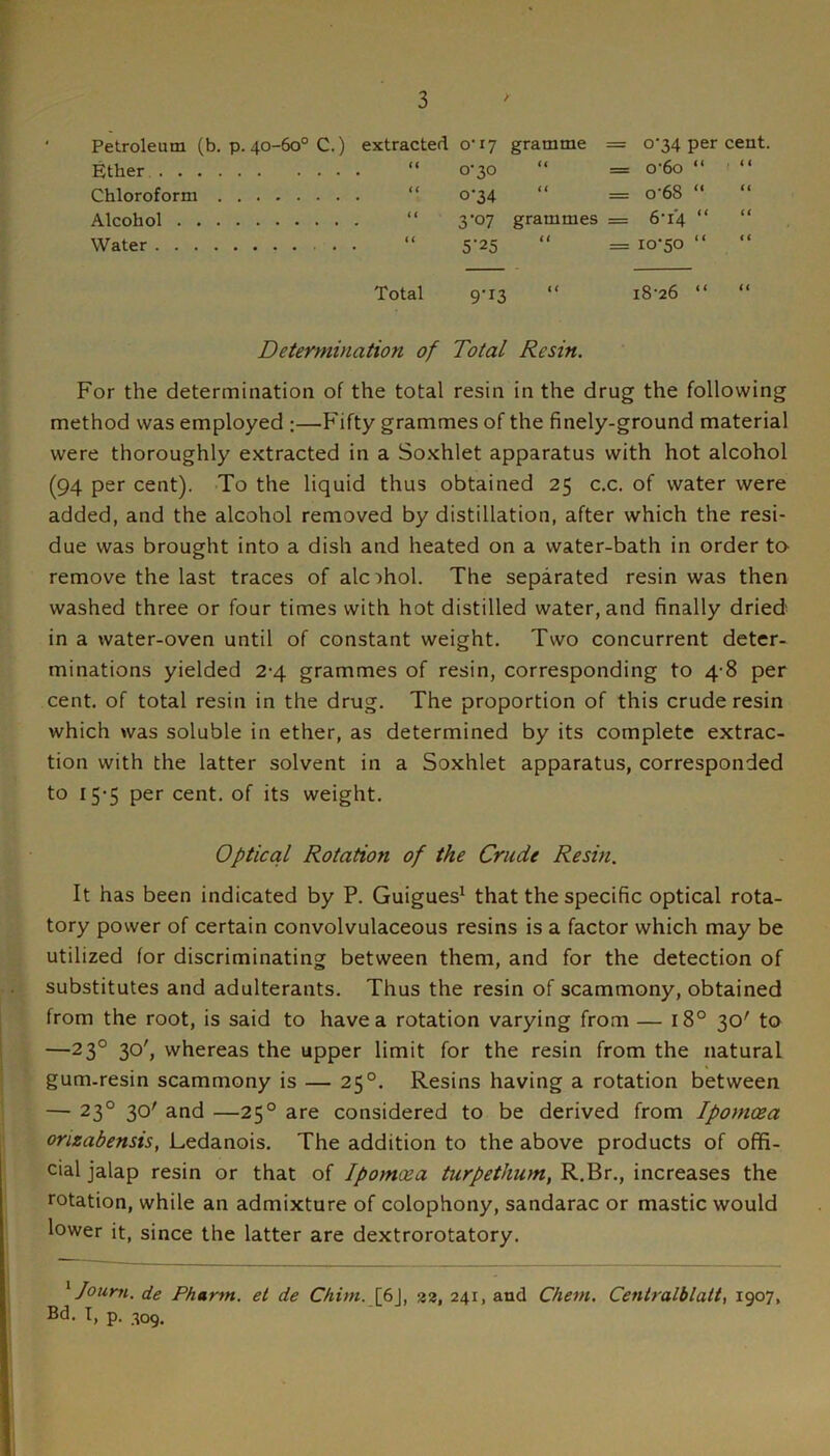 Petroleum (b. p. 40-60° C.) extracted 0-17 gramme = 0-34 per cent, Ether “ 0-30 “ = o-6o “ “ Chloroform “ o’34 “ = o'68 “ “ Alcohol “ 3’07 grammes = 6-14 “ “ Water “ 5-25 “ = 10-50 “ Total 9-13 “ 18-26 “ “ Determination of Total Resin. For the determination of the total resin in the drug the following method was employed ;—Fifty grammes of the finely-ground material were thoroughly extracted in a So.xhlet apparatus with hot alcohol (94 per cent). -To the liquid thus obtained 25 c.c. of water were added, and the alcohol removed by distillation, after which the resi- due was brought into a dish and heated on a water-bath in order to- remove the last traces of alc:>hol. The separated resin was then washed three or four times with hot distilled water, and finally dried in a water-oven until of constant weight. Two concurrent deter- minations yielded 2-4 grammes of resin, corresponding to 4-8 per cent, of total resin in the drug. The proportion of this crude resin which was soluble in ether, as determined by its complete extrac- tion with the latter solvent in a Soxhlet apparatus, corresponded to 15-5 per cent, of its weight. Optical Rotation of the Crude Resin. It has been indicated by P. Guigues^ that the specific optical rota- tory power of certain convolvulaceous resins is a factor which may be utilized for discriminating between them, and for the detection of substitutes and adulterants. Thus the resin of scammony, obtained from the root, is said to have a rotation varying from — 18° 30' to —23° 30', whereas the upper limit for the resin from the natural gum-resin scammony is — 25°. Resins having a rotation between — 23° 30' and —25° are considered to be derived from Ipomcea orizabensis, Ledanois. The addition to the above products of offi- cial jalap resin or that of Ipomoea turpethum, R.Br., increases the rotation, while an admixture of colophony, sandarac or mastic would lower it, since the latter are dextrorotatory. ^ Journ. de Pharm. et de Chim. [f\, 22, 241, and Cheni. Centralblatt, 1907, Bd. I, p. -^09.