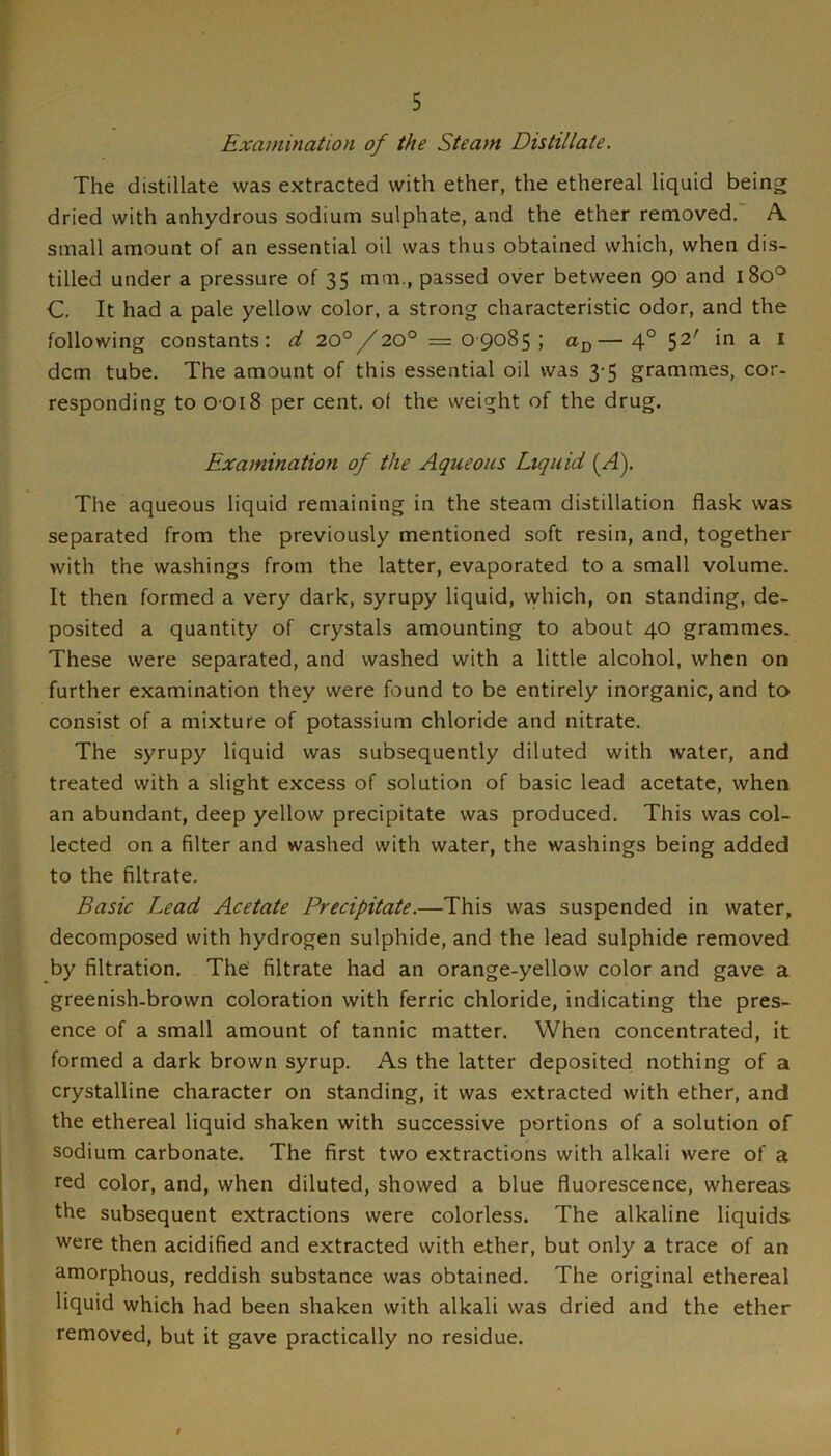 Examination of the Steam Distillate. The distillate was extracted with ether, the ethereal liquid being dried with anhydrous sodium sulphate, and the ether removed. A. small amount of an essential oil was thus obtained which, when dis- tilled under a pressure of 35 mm., passed over between 90 and 180'^ C. It had a pale yellow color, a strong characteristic odor, and the following constants: d 20°/20° =09085; —4° 52' in a i dcm tube. The amount of this essential oil was 3-5 grammes, cor- responding to 0 018 per cent, of the weight of the drug. Examination of the Aqueous Liquid (A). The aqueous liquid remaining in the steam distillation flask was separated from the previously mentioned soft resin, and, together with the washings from the latter, evaporated to a small volume. It then formed a very dark, syrupy liquid, vyhich, on standing, de- posited a quantity of crystals amounting to about 40 grammes. These were separated, and washed with a little alcohol, when on further examination they were found to be entirely inorganic, and to consist of a mixture of potassium chloride and nitrate. The syrupy liquid was subsequently diluted with water, and treated with a slight excess of solution of basic lead acetate, when an abundant, deep yellow precipitate was produced. This was col- lected on a filter and washed with water, the washings being added to the filtrate, Basic Lead Acetate Precipitate.—This was suspended in water, decomposed with hydrogen sulphide, and the lead sulphide removed by filtration. The' filtrate had an orange-yellow color and gave a greenish-brown coloration with ferric chloride, indicating the pres- ence of a small amount of tannic matter. When concentrated, it formed a dark brown syrup. As the latter deposited nothing of a crystalline character on standing, it was extracted with ether, and the ethereal liquid shaken with successive portions of a solution of sodium carbonate. The first two extractions with alkali were of a red color, and, when diluted, showed a blue fluorescence, whereas the subsequent extractions were colorless. The alkaline liquids were then acidified and extracted with ether, but only a trace of an amorphous, reddish substance was obtained. The original ethereal liquid which had been shaken with alkali was dried and the ether removed, but it gave practically no residue. 9