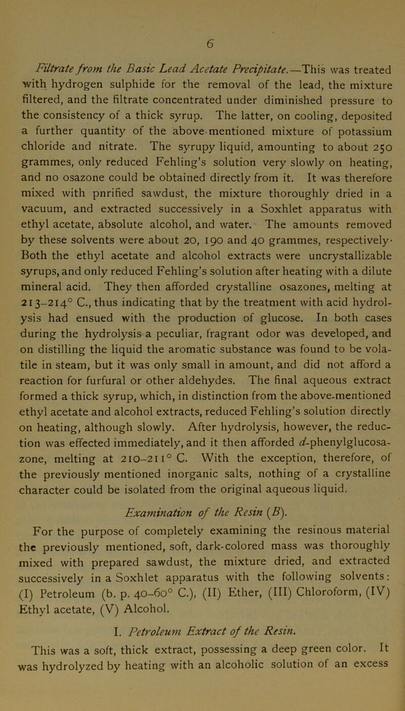 Filtrate from the Basic Lead Acetate Precipitate.—This was treated with hydrogen sulphide for the removal of the lead, the mixture filtered, and the filtrate concentrated under diminished pressure to the consistency of a thick syrup. The latter, on cooling, deposited a further quantity of the above-mentioned mixture of potassium chloride and nitrate. The syrupy liquid, amounting to about 250 grammes, only reduced Fehling’s solution very slowly on heating, and no osazone could be obtained directly from it. It was therefore mixed with pnrified sawdust, the mixture thoroughly dried in a vacuum, and extracted successively in a Soxhlet apparatus with ethyl acetate, absolute alcohol, and water. The amounts removed by these solvents were about 20, 190 and 40 grammes, respectively- Both the ethyl acetate and alcohol extracts were uncrystallizable syrups, and only reduced Fehling’s solution after heating with a dilute mineral acid. They then afforded crystalline osazones, melting at 213-214° C., thus indicating that by the treatment with acid hydrol- ysis had ensued with the production of glucose. In both cases during the hydrolysis a peculiar, fragrant odor was developed, and on distilling the liquid the aromatic substance was found to be vola- tile in steam, but it was only small in amount, and did not afford a reaction for furfural or other aldehydes. The final aqueous extract formed a thick syrup, which, in distinction from the above-mentioned ethyl acetate and alcohol extracts, reduced Fehling’s solution directly on heating, although slowly. After hydrolysis, however, the reduc- tion was effected immediately, and it then afforded <^-phenylglucosa- zone, melting at 210-211° C. With the exception, therefore, of the previously mentioned inorganic salts, nothing of a crystalline character could be isolated from the original aqueous liquid. Examination of the Resin {B). For the purpose of completely examining the resinous material the previously mentioned, soft, dark-colored mass was thoroughly mixed with prepared sawdust, the mixture dried, and extracted successively in a Soxhlet apparatus with the following solvents: (I) Petroleum (b. p. 40-60° C.), (II) Ether, (HI) Chloroform, (IV) Ethyl acetate, (V) Alcohol. I. Petroleum Extract of the Resin. This was a soft, thick extract, possessing a deep green color. It was hydrolyzed by heating with an alcoholic solution of an excess