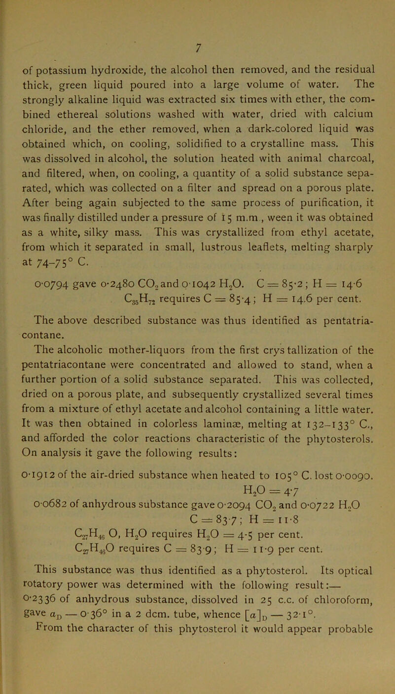 of potassium hydroxide, the alcohol then removed, and the residual thick, green liquid poured into a large volume of water. The strongly alkaline liquid was extracted six times with ether, the com- bined ethereal solutions washed with water, dried with calcium chloride, and the ether removed, when a dark-colored liquid was obtained which, on cooling, solidified to a crystalline mass. This was dissolved in alcohol, the solution heated with animal charcoal, and filtered, when, on cooling, a quantity of a solid substance sepa- rated, which was collected on a filter and spread on a porous plate. After being again subjected to the same process of purification, it was finally distilled under a pressure of 15 m.m , ween it was obtained as a white, silky mass. This was crystallized from ethyl acetate, from which it separated in small, lustrous leaflets, melting sharply at 74-75° C. 0-0794 gave 0-2480 CO2 and 01042 HgO. 0 = 85-2; H= 14-6 C35H7. requires 0 = 85-4; H = 14.6 per cent. The above described substance was thus identified as pentatria- contane. The alcoholic mother-liquors from the first crystallization of the pentatriacontane were concentrated and allowed to stand, when a further portion of a solid substance separated. This was collected, dried on a porous plate, and subsequently crystallized several times from a mixture of ethyl acetate and alcohol containing a little water. It was then obtained in colorless laminae, melting at 132-133° C,, and afforded the color reactions characteristic of the phytosterols. On analysis it gave the following results: 0-1912 of the air-dried substance when heated to 105° C. lost 0-0090. H,0 = 4-7 0-0682 of anhydrous substance gave 0-2094 COj and 0-0722 HjO C = 83-7; H = n-8 C27H46 O, HjO requires H2O = 4-5 per cent. CarH^gO requires C = 83 9; H = 11-9 per cent. This substance was thus identified as a phytosterol. Its optical rotatory power was determined with the following result:— 0-2336 of anhydrous substance, dissolved in 25 c.c, of chloroform, gave ttj) — 0 36° in a 2 dcm. tube, whence [a]u — 32-1°. From the character of this phytosterol it would appear probable