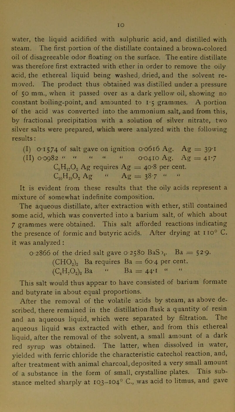 water, the liquid acidified with sulphuric acid, and distilled with steam. The first portion of the distillate contained a brown-colored oil of disagreeable odor floating on the surface. The entire distillate was therefore first extracted with ether in order to remove the oily acid, the ethereal liquid being washed, dried, and the solvent re- moved. The product thus obtained was distilled under a pressure of 50 mm., when it passed over as a dark yellow oil, showing no constant boiling-point, and amounted to 1-5 grammes. A portion of the acid was converted into the ammonium salt, and from this, by fractional precipitation with a solution of silver nitrate, two silver salts were prepared, which were analyzed with the following results: (I) 01574 of salt gave on ignition o-o6i6 Ag. Ag = 39-1 (II) 0-0982 “ “ “ “ “ 0-0410 Ag. Ag = 417 Ag requires Ag = 40-8 per cent. C,oH,AAg “ Ag = 38-7 “ “ It is evident from these results that the oily acids represent a mixture of somewhat indefinite composition. The aqueous distillate, after extraction with ether, still contained some acid, which was converted into a barium salt, of which about 7 grammes were obtained. This salt afforded reactions indicating the presence of formic and butyric acids. After drying at 110° C. it was analyzed : o 2866 of the dried salt gave o 2580 BaS)^. Ba = 52'9- (CH02)2 Ba requires Ba = 60-4 per cent. (C,HA)2Ba “ Ba = 44-i “ “ This salt would thus appear to have consisted of barium formate and butyrate in about equal proportions. After the removal of the volatile acids by steam, as above de- scribed, there remained in the distillation flask a quantity of resin and an aqueous liquid, which were separated by filtration. The aqueous liquid was extracted with ether, and from this ethereal liquid, after the removal of the solvent, a small amount of a dark red syrup was obtained. The latter, when dissolved in water, yielded with ferric chloride the characteristic catechol reaction, and, after treatment with animal charcoal, deposited a very small amount of a substance in the form of small, crystalline plates. This sub- stance melted sharply at 103—104° C., was acid to litmus, and gave