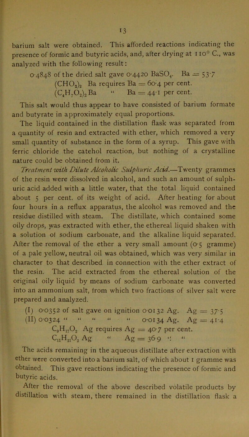 barium salt were obtained. This afforded reactions indicating the presence of formic and butyric acids, and, after drying at i io° C, was analyzed with the following result: 0 4848 of the dried salt gave 0-4420 BaSO^. Ba .= 53-7 (CH02)2 Ba requires Ba = 60-4 per cent. (0^13702)2 Ba “ Ba = 44-1 per cent. This salt would thus appear to have consisted of barium formate and butyrate in approximately equal proportions. The liquid contained in the distillation flask was separated from a quantity of resin and extracted with ether, which removed a very small quantity of substance in the form of a syrup. This gave with ferric chloride the catehol reaction, but nothing of a crystalline nature could be obtained from it. Treatment with Dilute Alcoholic Sulphuric Acid.—Twenty grammes of the resin were dissolved in alcohol, and such an amount of sulph- uric acid added with a little water, that the total liquid contained about 5 per cent, of its weight of acid. After heating for about four hours in a reflux apparatus, the alcohol was removed and the residue distilled with steam. The distillate, which contained some oily drops, was extracted with ether, the ethereal liquid shaken with a solution of sodium carbonate, and the alkaline liquid separated. After the removal of the ether a very small amount (0-5 gramme) of a pale yellow, neutral oil was obtained, which was very similar in character to that described in connection with the ether extract of the resin. The acid extracted from the ethereal solution of the original oily liquid by means of sodium carbonate was converted into an ammonium salt, from which two fractions of silver salt were prepared and analyzed. (I) 0-0352 of salt gave on ignition 0 0132 Ag. Ag = 37-5 (II) 0-0324“ “ “ “ “ 0-0134 Ag. Ag = 41-4 C9H17O2 Ag requires Ag = 40-7 per cent. C11H21O2 Ag “ Ag = 36-9 •: “ The acids remaining in the aqueous distillate after extraction with ether were converted into a barium salt, of which about i gramme was obtained. This gave reactions indicating the presence of formic and butyric acids. After the removal of the above described volatile products by distillation with steam, there remained in the distillation flask a