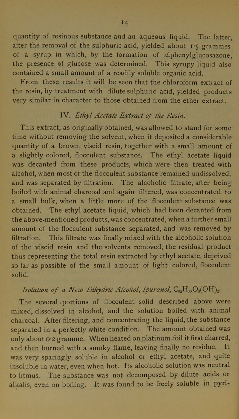 quantity of resinous substance and an aqueous liquid. The latter, alter the removal of the sulphuric acid, yielded about i’5 grammes of a syrup in which, by the formation of r3?.phenylglucosazone, the presence of glucose was determined. This syrupy liquid also contained a small amount of a readily soluble organic acid. From these results it will be seen that the chloroform extract of the resin, by treatment with dilute sulphuric acid, yielded products very similar in character to those obtained from the ether extract. IV. Ethyl Acetate Extract of the Resin. This extract, as originally obtained, was allowed to stand for some time without removing the solvent, when it deposited a considerable quantity of a brown, viscid resin, together with a small amount of a slightly colored, flocculent substance. The ethyl acetate liquid was decanted from these products, which were then treated with alcohol, when most of the flocculent substance remained undissolved, and was separated by filtration. The alcoholic filtrate, after being boiled with animal charcoal and again filtered, was concentrated to a small bulk, when a little more of the flocculent substance was obtained. The ethyl acetate liquid, which had been decanted from the above-mentioned products, was concentrated, when a further small amount of the flocculent substance separated, and was removed by filtration. This filtrate was finally mixed with the alcoholic solution of the viscid resin and the solvents removed, the residual product thus representing the total resin extracted by ethyl acetate, deprived so far as possible of the small amount of light colored, flocculent solid. Isolation of a New Dihydric Alcohol, Ipuranol, C23H3g02(0H)2. The several • portions of flocculent solid described above were mixed, dissolved in alcohol, and the solution boiled with animal charcoal. After filtering, and concentrating the liquid, the substance separated in a perfectly white condition. The amount obtained was only about 0-2 gramme. When heated on platinum-foil it first charred, and then burned with a smoky flame, leaving finally no residue. It was very sparingly soluble in alcohol or ethyl acetate, and quite insoluble in water, even when hot. Its alcoholic solution was neutral to litmus. The substance was not decomposed by dilute acids or alkalis, even on boiling. It was found to be freely soluble in pyri-