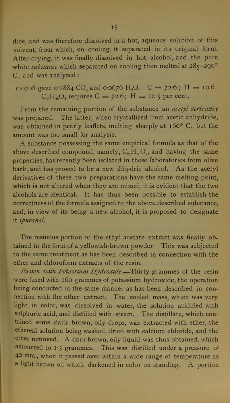 dine, and was therefore dissolved in a hot, aqueous solution of this solvent, from which, on cooling, it separated in its original form. After drying, it was finally dissolved in hot alcohol, and the pure white substance vih.\ch. separated on cooling then melted at 285-290° C., and was analyzed : 0-0708 gave 0-1884 CO2 and 0-0676 HjO. C = 72'6 ; H = 10-6 C23H40O4 requires C = 72-6; H = 10-5 per cent. From the remaining portion of the substance an acetyl derivative was prepared. The latter, when crystallized from acetic anhydride, was obtained in pearly leaflets, melting sharply at 160° C., but the amount was too small for analysis. A substance possessing the same empirical formula as that of the above-described compound, namely, C23H40O4, and having the same properties, has recently been isolated in these laboratories from olive bark, and has proved to be a new dihydric alcohol. As the acetyl derivatives of these two preparations have the same melting point, which is not altered when they are mixed, it is evident that the two alcohols are identical. It has thus been possible to establish the correctness of the formula assigned to the above-described substance, and, in view of its being a new alcohol, it is proposed to designate it ipuranol. The resinous portion of the ethyl acetate extract was finally ob- tained in the form of a yellowish-brown powder. This was subjected to the same treatment as has been described in connection with the ether and chloroform extracts of the resin. Fusion with Potassium Hydroxide,—Thirty grammes of the resin were fused with 160 grammes of potassium hydroxide, the operation being conducted in the same manner as has been described in con- nection with the ether extract. The cooled mass, which was very light in color, was dissolved in water, the solution acidified with sulphuric acid, and distilled with steam. The distillate, which con- tained some dark brown, oily drops, was extracted with ether, the ethereal solution being washed, dried with calcium chloride, and the ether removed. A dark brown, oily liquid was thus obtained, which amounted to 1-5 grammes. This was distilled under a pressure of 40 mm., when it passed over within a wide range of temperature as a light brown oil which darkened in color on standing. A portion