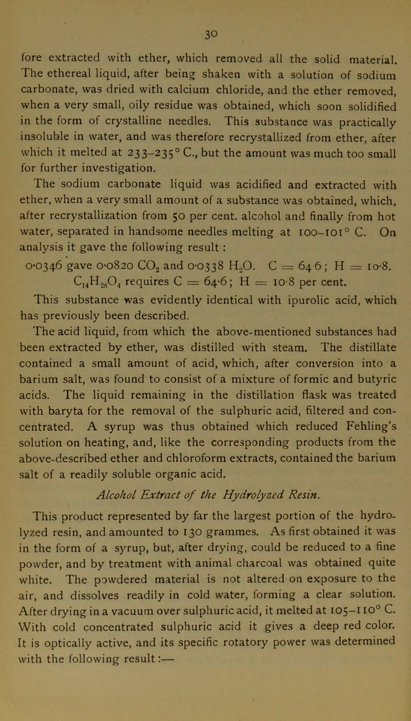 fore extracted with ether, which removed all the solid material. The ethereal liquid, after being shaken with a solution of sodium carbonate, was dried with calcium chloride, and the ether removed, when a very small, oily residue was obtained, which soon solidified in the form of crystalline needles. This substance was practically insoluble in water, and was therefore recrystallized from ether, after which it melted at 233-235° C., but the amount was much too small for further investigation. The sodium carbonate liquid was acidified and extracted with ether, when a very small amount of a substance was obtained, which, after recrystallization from 50 per cent, alcohol and finally from hot water, separated in handsome needles melting at 100-101° C. On analysis it gave the following result : 0*0346 gave 0*0820 CO2 and 0*0338 HjO. C = 64 6 ; H = io*8. Cj^HjgO^ requires C = 64*6; H = 10 8 per cent. This substance was evidently identical with ipurolic acid, which has previously been described. The acid liquid, from which the above-mentioned substances had been extracted by ether, was distilled with steam. The distillate contained a small amount of acid, which, after conversion into a barium salt, was found to consist of a mixture of formic and butyric acids. The liquid remaining in the distillation flask was treated with baryta for the removal of the sulphuric acid, filtered and con- centrated. A syrup was thus obtained which reduced Fehling’s solution on heating, and, like the corresponding products from the above-described ether and chloroform extracts, contained the barium salt of a readily soluble organic acid. Alcohol Extract of the Hydrolyzed Resin. This product represented by far the largest portion of the hydro- lyzed resin, and amounted to 130 grammes. As first obtained it was in the form of a syrup, but, after drying, could be reduced to a fine powder, and by treatment with animal charcoal was obtained quite white. The powdered material is not altered on exposure to the air, and dissolves readily in cold water, forming a clear solution. After drying in a vacuum over sulphuric acid, it melted at 105-110° C. With cold concentrated sulphuric acid it gives a deep red color. It is optically active, and its specific rotatory power was determined with the following result:—