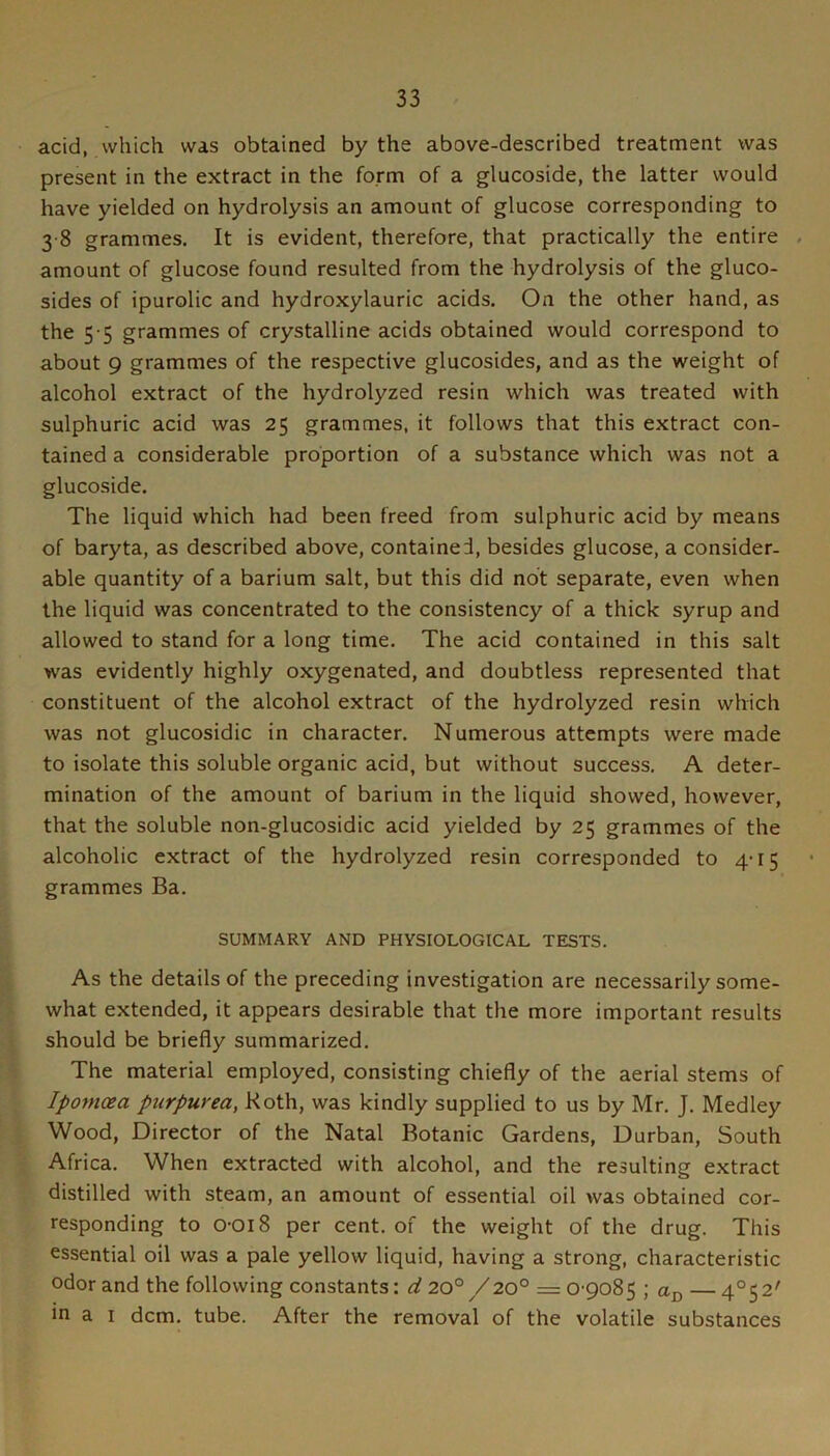 acid, which was obtained by the above-described treatment was present in the extract in the form of a glucoside, the latter would have yielded on hydrolysis an amount of glucose corresponding to 3 8 grammes. It is evident, therefore, that practically the entire amount of glucose found resulted from the hydrolysis of the gluco- sides of ipurolic and hydroxylauric acids. On the other hand, as the 5 5 grammes of crystalline acids obtained would correspond to about 9 grammes of the respective glucosides, and as the weight of alcohol extract of the hydrolyzed resin which was treated with sulphuric acid was 25 grammes, it follows that this extract con- tained a considerable proportion of a substance which was not a glucoside. The liquid which had been freed from sulphuric acid by means of baryta, as described above, contained, besides glucose, a consider- able quantity of a barium salt, but this did not separate, even when the liquid was concentrated to the consistency of a thick syrup and allowed to stand for a long time. The acid contained in this salt was evidently highly oxygenated, and doubtless represented that constituent of the alcohol extract of the hydrolyzed resin which was not glucosidic in character. Numerous attempts were made to isolate this soluble organic acid, but without success. A deter- mination of the amount of barium in the liquid showed, however, that the soluble non-glucosidic acid yielded by 25 grammes of the alcoholic extract of the hydrolyzed resin corresponded to 4-15 grammes Ba. SUMMARY AND PHYSIOLOGICAL TESTS. As the details of the preceding investigation are necessarily some- what extended, it appears desirable that the more important results should be briefly summarized. The material employed, consisting chiefly of the aerial stems of Ipomoea purpurea, Roth, was kindly supplied to us by Mr. J. Medley Wood, Director of the Natal Botanic Gardens, Durban, South Africa. When extracted with alcohol, and the resulting extract distilled with steam, an amount of essential oil was obtained cor- responding to o-oi8 per cent, of the weight of the drug. This essential oil was a pale yellow liquid, having a strong, characteristic odor and the following constants: nf 20°/20° = 0-9085 ; — 4°S2' in a I dcm. tube. After the removal of the volatile substances