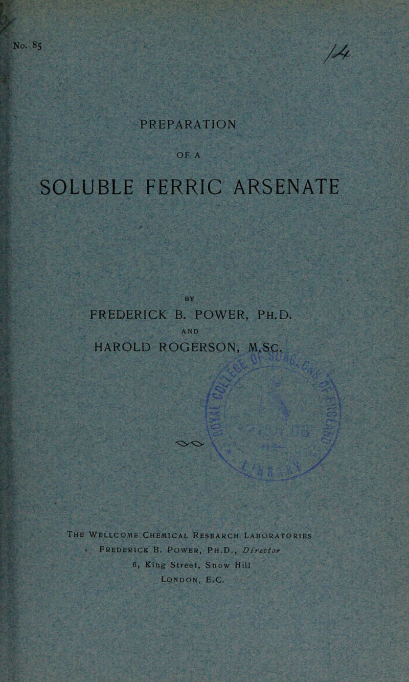 85 PREPARATION OF A SOLUBLE FERRIC ARSENATE FREDERICK B. POWER, Ph.D. AND HAROLD ROGERSON, M.SC. The Wellcome Chemical Research Laboratories . Frederick B. Power, Ph.D., Director 6, King Street, Snow Hill London, E.C.