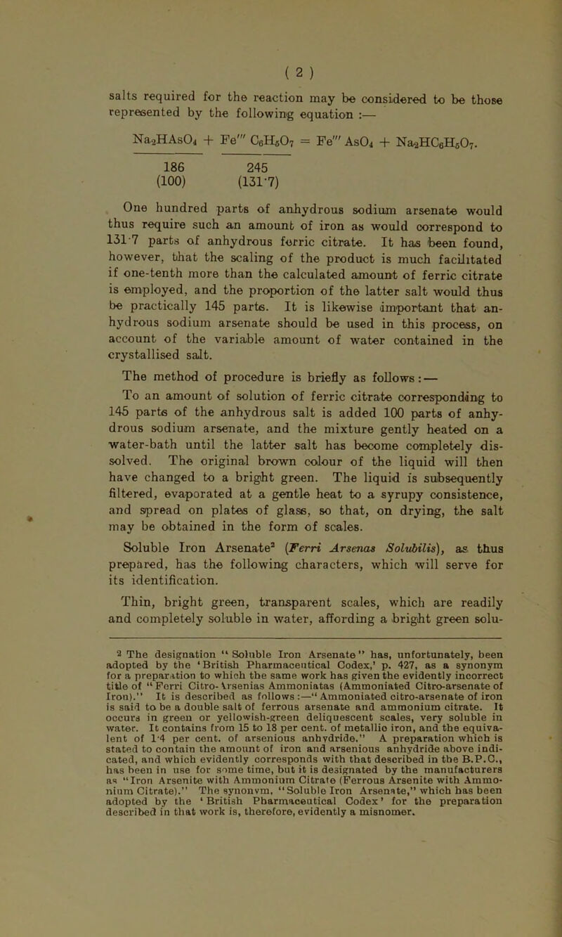salts required for the reaction may be considered to be those represented by the following equation :— NaaHAsOi + Fe' C6Hfi07 = Fe' AsO^ + NaaHCeHsOT. 186 245 (100) (131-7) One hundred parts of anhydrous sodium arsenate would thus require such an amount of iron as would correspond to 131-7 parts of anhydrous ferric citrate. It has 'been found, however, that the scaling of the product is much facilitated if one-tenth more than the calculated amount of ferric citrate is employed, and the proportion of the latter salt would thus be practically 145 parts. It is likewise dmiportant that an- hydrous sodium arsenate should be used in this process, on account of the variable amount of water contained in the crystallised salt. The method of procedure is briefly as follows: — To an amount of solution of ferric citrate corresponding to 145 parte of the anhydrous salt is added 100 parts of anhy- drous sodium arsenate, and the mixture gently heated on a ■water-bath until the latter salt has become completely dis- solved. The original brown colour of the liquid will then have changed to a bright green. The liquid is subsequently filtered, evaporated at a gentle heat to a syrupy consistence, and spread on plates of glass, so that, on drying, the salt may be obtained in the form of scales. Soluble Iron Arsenate* {Terri Arsenas Solvbilis), as thus prepared, has the following characters, which will serve for its identification. Thin, bright green, transparent scales, which are readily and completely soluble in water, affording a bright green solu- 2 The designation “Soluble Iron Arsenate” has, unfortunately, been adopted by the ‘British Pharmaceutical Codex,’ p. 427, as a synonym for a preparation to which the same work has given the evidently incorrect title of “ Perri Citro- Vrsenias Ammoniatas (Ammoniated Citro-arsenate of Iron).” It is described as follows:—” Ammoniated citro-arsenate of iron is said to be a double salt of ferrous arsenate and ammonium citrate. It occurs in green or yellowish-green deliquescent scales, very soluble in water. It contains from 15 to 18 per cent, of metallio iron, and the equiva- lent of 1-4 per cent, of arsenious anhydride.” A preparation which is stated to contain the amount of iron and arsenious anhydride above indi- cated, and which evidently corresponds with that described in the B.P.C., has been in use for some time, but it is designated by the manufacturers as “Iron Arsenite with Ammonium Citrate (Ferrous Arsenite with Ammo- nium Citrate).” The synonvm, “Soluble Iron Arsenste,” which has been adopted by the ‘ British Pharmaceutical Codex ’ for the preparation described in that work is, therefore, evidently a misnomer.