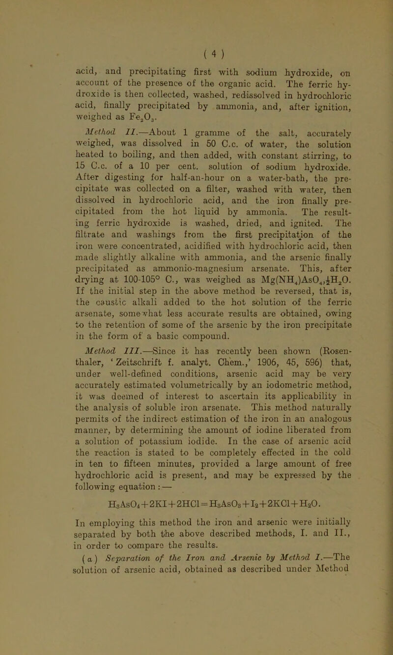 acid, and precipitating first with sodium hydroxide, on account of the presence of the organic acid. The ferric hy- droxide is then collected, washed, redissolved in hydrochloric acid, finally precipitated by ammonia, and, after ignition, weighed as Fe^Oj. Method 11.—About 1 gramme of the salt, accurately weighed, was dissolved in 50 C.c. of water, the solution heated to boiling, and then added, with constant stirring, to 15 C.c. of a 10 per cent, solution of sodium hydroxide. After digesting for half-an-hour on a water-bath, the pre- cipitate was collected on a filter, washed with water, then dissolved in hydrochloric acid, and the iron finally pre- cipitated from the hot liquid by ammonia. The result- ing ferric hydroxide is washed, dried, and ignited. The filtrate and washings from the first precipitatjon of the iron were concentrated, acidified with hydrochloric acid, then made slightly alkaline with ammonia, and the arsenic finally precipitated as ammonio-magnesium arsenate. This, after drying at 100-105° C., was weighed as Mg(NH.,)As0.„iH20. If the initial step in the above method be reversed, that is, the caustic alkali added to the hot solution of the ferric arsenate, somewhat less accurate results are obtained, owing to the retention of some of the arsenic by the iron precipitate in the form of a basic compound. Method 111.—Since it has recently been shown (Rosen- thaler, ‘ Zeitschrift f. analyt. Ch'em.,’ 1906, 45, 596) that, under well-defined conditions, arsenic acid may be very accurately estimated volumetrically by an iodometric method, it was deemed of interest to ascertain its applicability in the analysis of soluble iron arsenate. This method naturally permits of the indirect estimation of the iron in an analogous manner, by determining the amount of iodine liberated from a solution of potassium iodide. In the case of arsenic acid the reaction is stated to be completely effected in the cold in ten to fifteen minutes, provided a large amount of free hydrochloric acid is present, and may be expressed by the following equation : — Hs As04 -I- 2KI -)- 2HC1=HsAsOs -f I2+2KC1 -1- H2O. In employing this method the iron and arsenic were initially separated by both the above described methods, I. and II., in order to compare the results. (a) Separation of the Iron and Arsenic by Method I.—The solution of arsenic acid, obtained as described under Method
