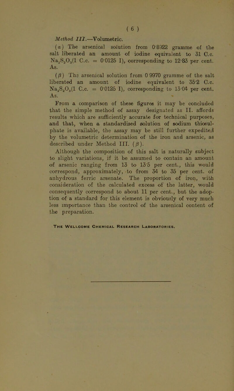 Method III.—^Volumetric. (a) The arsenical solution from 0'8322 gramme of the salt liberated an amount of iodine equivalent to 31 C.c. Na^SjOgll C.c. = 0 0125 I), corresponding to 12-83 per cent. As. (/3) The arsenical solution from 0 9970 gramme of the salt liberated an amount of iodine equivalent to 35'2 C.c. Na3S20j(l C.c. = 0 0125 I), corresponding to 13 04 per cent. As. From a comparison of these figures it may be concluded that the simple method of assay designated as II. affords results which are sufficiently accurate for technical purposes, and that, -when a standardised solution of sodium thiosul- phate is available, the assay may be still further expedited by the volumetric determination of the iron and arsenic, as described under Method III. (/3). Although the composition of this salt is naturally subject to slight variations, if it be assumed to contain an amount of arsenic ranging from 13 to 13'5 per cent., this would correspond, approximately, to from 34 to 35 per cent, of anhydrous ferric arsenate. The proportion of iron, with consideration of the calculated excess of the latter, would consequently correspond to about 11 per cent., but the adop- tion of a standard for this element is obviously of very much less importance than the control of the arsenical content of the preparation. The Wellcome Chemical Research Laboratories.