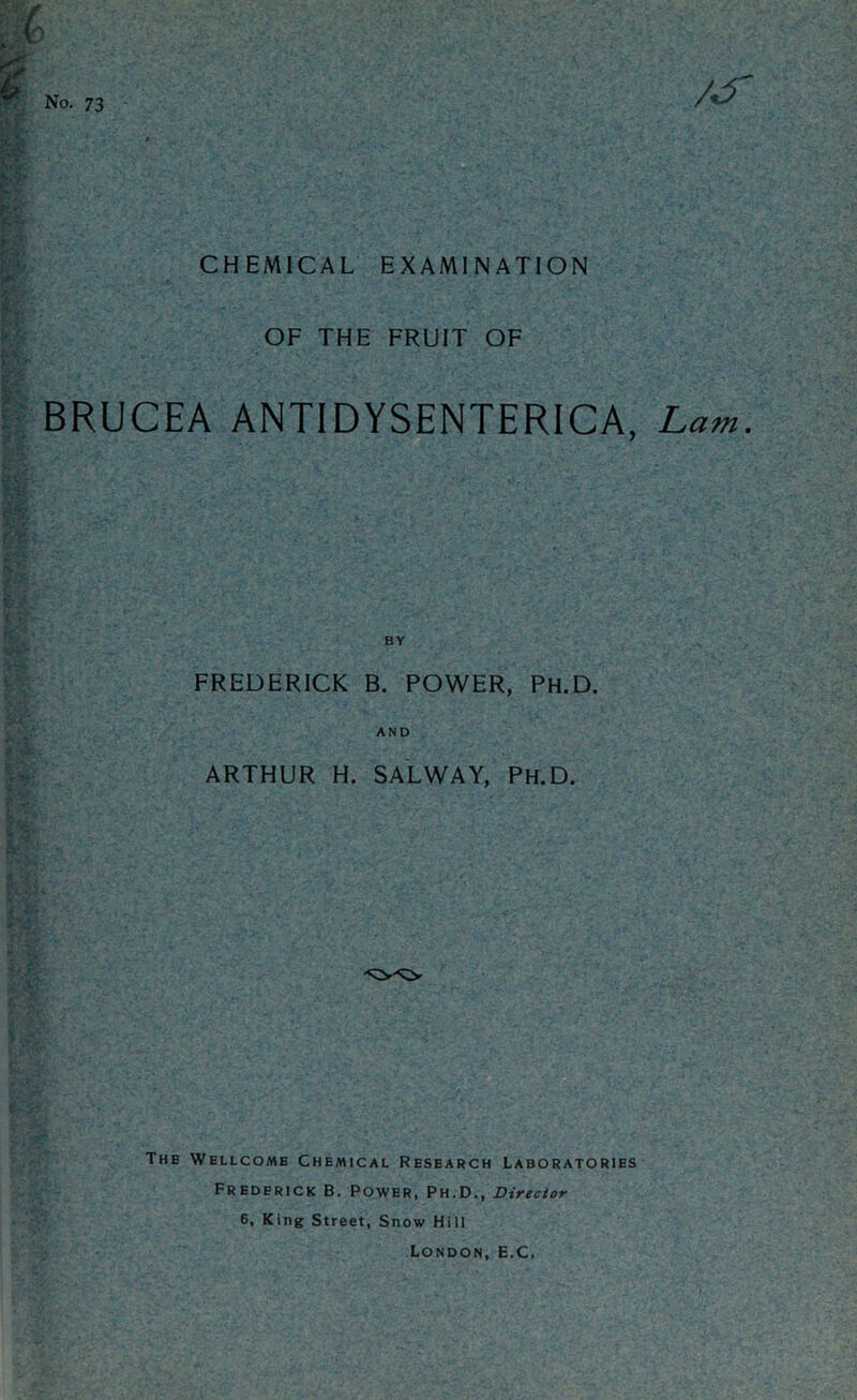 No. 73 CHEMICAL EXAMINATION OF THE FRUIT OF BRUCEA ANTIDYSENTERICA, Lam, FREDERICK B. POWER, Ph.D. AND ARTHUR H. SALWAY, Ph.D. The Wellcome Chemical Research Laboratories Frederick B. Power, Ph.D., Director 6, King Street, Snow Hill London, E.C.