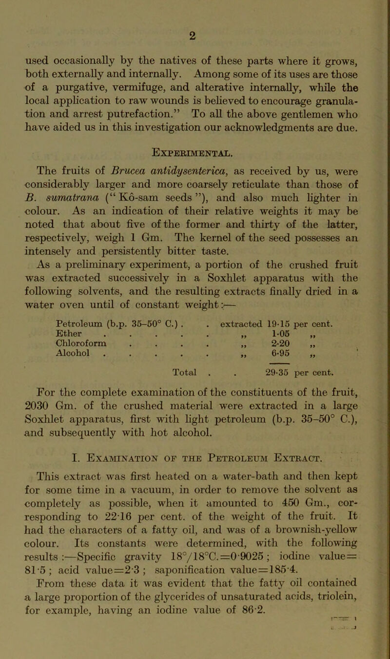 used occasionally by the natives of these parts where it grows, both externally and internally. Among some of its uses are those of a purgative, vermifuge, and alterative internally, while the local apphcation to raw wounds is beheved to encourage granula- tion and arrest putrefaction.” To aU the above gentlemen who have aided us in this investigation our acknowledgments are due. Experimental. The fruits of Brucea antidysenterica, as received by us, were considerably larger and more coarsely reticulate than those of B. sumatrana (“ K6-sam seeds ”), and also much hghter in -colour. As an indication of their relative weights it may be noted that about five of the former and thirty of the latter, respectively, weigh 1 Gm. The kernel of the seed possesses an intensely and persistently bitter taste. As a prehminary experiment, a portion of the crushed fruit was extracted successively in a Soxhlet apparatus with the following solvents, and the resulting extracts finally dried in a water oven until of constant weight;^— Petroleum (b.p. 35-50° C.) . Ether . . . . Chloroform Alcohol . . . . extracted 19-15 per cent. 99 99 99 1- 05 2- 20 Total 29-35 per cent. For the complete examination of the constituents of the fruit, 2030 Gm. of the crushed material were extracted in a large Soxhlet apparatus, first with fight petroleum (b.p. 35-50° C.), and subsequently with hot alcohol. I. Examination of the Petroleum Extract. This extract was first heated on a water-bath and then kept for some time in a vacuum, in order to remove the solvent as completely as possible, when it amounted to 450 Gm., cor- responding to 22-16 per cent, of the weight of the fruit. It had the characters of a fatty oil, and was of a brownish-yellow colour. Its constants were determined, with the following results:—Specific gravity 18°/18°C. =0-9025 ; iodine value= 81-5; acid value=2'3 ; saponification value=185-4. From these data it was evident that the fatty oil contained a large proportion of the glycerides of unsaturated acids, triolein, for example, having an iodine value of 86-2. f—rr 1 C .A- .J t