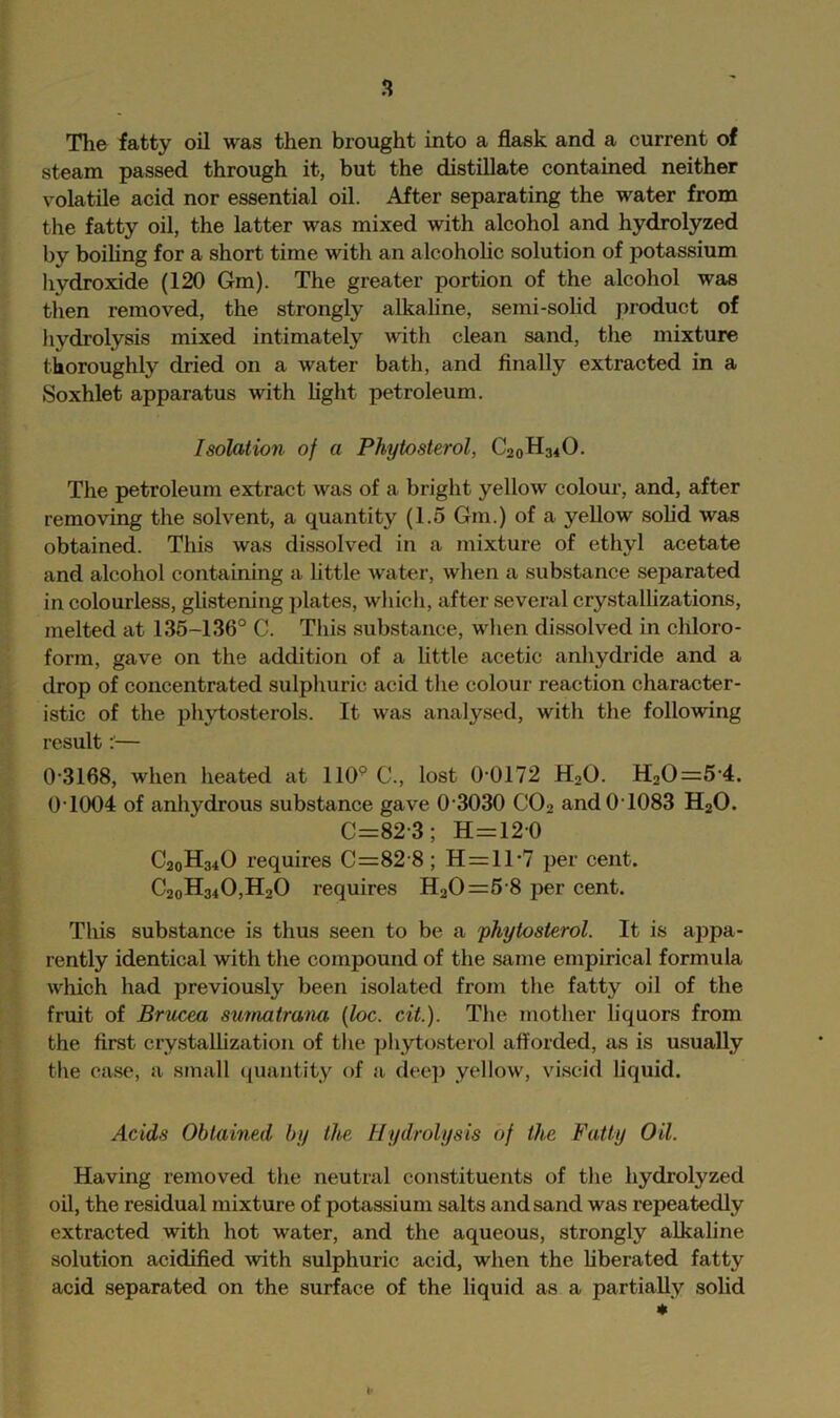 The fatty oil was then brought into a flask and a current of steam passed through it, but the distillate contained neither volatile acid nor essential oil. After separating the water from the fatty oil, the latter was mixed with alcohol and hydrolyzed by boihng for a short time with an alcohohc solution of potassium hydroxide (120 Gm). The greater portion of the alcohol was then removed, the strongly alkaline, semi-sohd product of liydrolysis mixed intimately with clean sand, the mixture thoroughly dried on a water bath, and finally extracted in a Soxhlet apparatus with Light petroleum. Isolation of a Phytosterol, C20H34O. The petroleum extract was of a bright yellow colour, and, after removing the solvent, a quantity (1.5 Gm.) of a yellow solid was obtained. This was dissolved in a mixture of ethyl acetate and alcohol containing a httle water, when a substance separated in colourless, glistening plates, which, after several crystalhzations, melted at 135-136° C. This substance, when dissolved in chloro- form, gave on the addition of a little acetic anhydride and a drop of concentrated sulphuric acid the colour reaction character- istic of the phytosteroLs. It was analysed, with the following result ^— 0‘3168, when heated at 110° C., lost 0‘0172 H2O. H20=5‘4. 0 1004 of anhydrous substance gave 0 3030 CO2 and0T083 H2O. C=82-3; H=12 0 C20H34O requires C=82’8; H=ll-7 per cent. C2oH340,H20 requires H20=6 8 per cent. This substance is thus seen to be a phytosterol. It is appa- rently identical with the compound of the same empirical formula which had previously been isolated from the fatty oil of the fruit of Britcea smnatrana {loc. cit.). The mother liquors from the first crystalhzation of the phytosterol afforded, .as is usually the ca.se, a small quantity of a dee]) yellow, viscid liquid. Acids Obtained by the Hydrolysis of the Fatty Oil. Having removed the neutral constituents of the hydrolyzed oil, the residual mixture of potassium salts and sand was repeatedly extraeted with hot water, and the aqueous, strongly alkaline solution acidified with sulphuric acid, when the hberated fatty acid separated on the surface of the liquid as a partially sohd V