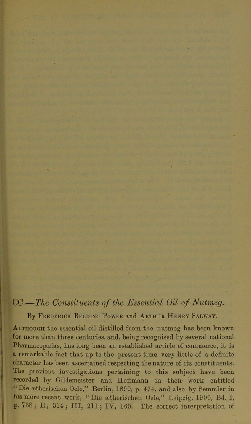 CC.—The Constituents of the Essential Oil of Nutmeg. By Frederick Belding Power and Arthur Henry Salway. Although the essential oil distilled from the nutmeg has been known for more than three centuries, and, being recognised by several national Pharmacopoeias, has long been an established article of commerce, it is a remarkable fact that up to the present time very little of a definite character has been ascertained respecting the nature of its constituents. The previous investigations pertaining to this subject have been recorded by Gildemeister and Hoffmann in their work entitled “Die setherischen Oele,” Berlin, 1899, p. 474, and also by Semmler in his more recent work, “ Die setherischeu Oele,” Leipzig, 1906, Bd. I, p. 768; II, 314; III, 211; 1Y, 165. The correct interpretation of