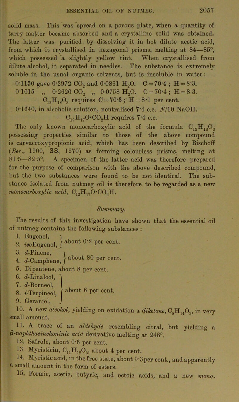 solid mass. This was spread on a porous plate, when a quantity of tarry matter became absorbed and a crystalline solid was obtained. The latter was purified by dissolving it in hot dilute acetic acid, from which it crystallised in hexagonal prisms, melting at 84—85°, which possessed ‘a slightly yellow tint. When crystallised from dilute alcohol, it separated in needles. The substance is extremely soluble in the usual organic solvents, but is insoluble in water: 0-1150 gave 0-2972 C02 and 0-0861 H20. 0 = 70-4; H = 8'3. 0-1015 „ 0-2620 C02 „ 0-0758 H20. C = 70-4 ; H = 8-3. C13H1803 requires C = 70‘3; H = 8-l per cent. 0-1640, in alcoholic solution, neutralised 74 c.c. A/IO NaOH. 012HlT0'C02H requires 7-4 c.c. The only known monocarboxylic acid of the formula C13H1303 possessing properties similar to those of the above compound is carvacroxypropionic acid, which has been described by Bischoff (Ber., 1900, 33, 1270) as forming colourless prisms, melting at 81 5—82-5°. A specimen of the latter acid was therefore prepared for the purpose of comparison with the above described compound, but the two substances were found to be not identical. The sub- stance isolated from nutmeg oil is therefore to be regarded as a new monocarboxylic acid, (J12Hl7OC02H. Summary. The results of this investigation have shown that the essential oil of nutmeg contains the following substances : 1. Eugenol, ) 2. iuEugenol, / about 0 2 Per eent 3. d-Pinene, | 4. eZ-Camphene, / about 80 Per cent- 5. Dipentene, about 8 per cent. 6. c?-Linalool, 1 7. (7-Borneol, I 8. i-Terpineol, | about 6 P9r cent- 9. Geraniol, J 10. A new alcohol, yielding on oxidation a diketone, C3H1402, in very small amount. 11. A trace of an aldehyde resembling citral, but yielding a /3-naphthacinchoninic acid derivative melting at 248°. 12. Safrole, about 0‘6 per cent. 13. Myristicin, CuH1203, about 4 per cent. 14. Myristic acid, in the free state, about 03per cent., and apparently a small amount in the form of esters. 15. Formic, acetic, butyric, and octoic acids, and a new mono-