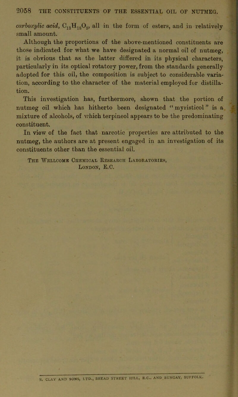 carboxylic acid, C13H1S03, all in the form of esters, and in relatively small amount. Although the proportions of the above-mentioned constituents are those indicated for what we have designated a normal oil of nutmeg, it is obvious that as the latter differed in its physical characters, particularly in its optical rotatory power, from the standards generally adopted for this oil, the composition is subject to considerable varia- tion, according to the character of the material employed for distilla- tion. This investigation has, furthermore, shown that the portion of nutmeg oil which has hitherto been designated “ myristicol ” is a mixture of alcohols, of which terpineol appears to be the predominating constituent. In view of the fact that narcotic properties are attributed to the nutmeg, the authors are at present engaged in an investigation of its constituents other than the essential oil. The Wellcome Chemical Research Laboratories, London, E.C. R. CLAY AND SONS, I-TD., BREAD STREET HILL, E.C.. AND BUNGAY, SUFFOLK.