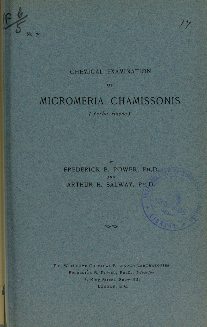 No. 79 CHEMICAL EXAMINATION OF MICROMERIA CHAMISSONIS ( Yerba Buena) FREDERICK B. POWER, Ph.D. AND ARTHUR H. SALWAY, Ph.D. The Wellcome Chemical Research Laboratories Frederick B. Power, Ph.D., Director 6, King Street, Snow Hill London, E.C.