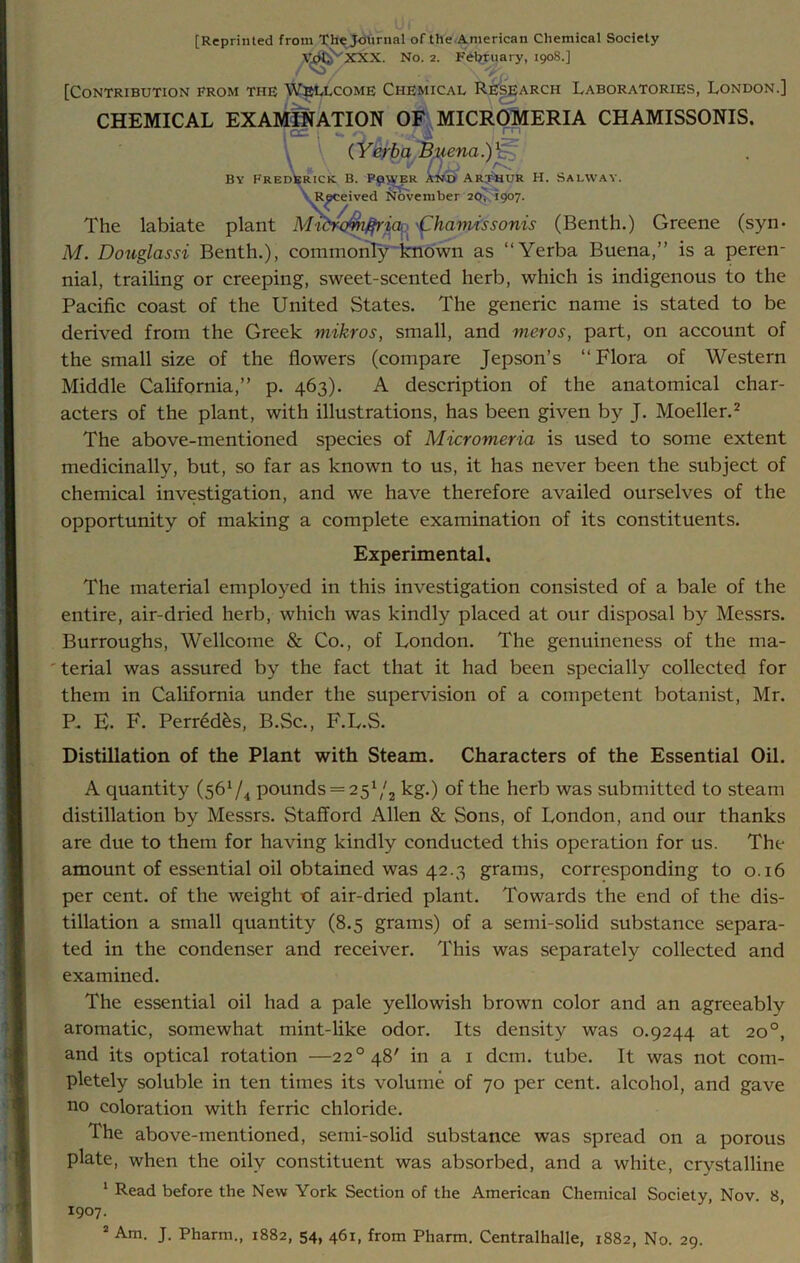 [Reprinted from The Journal of the American Chemical Society V^ ''XXX. No. 2. February, 1908.] [Contribution from the Wellcome Chemical Research Laboratories, London.] CHEMICAL EXAMINATION OF MICROMERIA CHAMISSONIS. 1CC. \ •— i •, ui ^ • r (Yerba Buena.)1 By Frederick. B. Plover an® Arthur H. Salway. Received November 20; 1907. The labiate plant Mi'dro^n^ria<nCharmssonis (Benth.) Greene (syn> M. Douglassi Benth.), commonly known as “Yerba Buena,” is a peren- nial, trailing or creeping, sweet-scented herb, which is indigenous to the Pacific coast of the United States. The generic name is stated to be derived from the Greek mikros, small, and meros, part, on account of the small size of the flowers (compare Jepson’s “Flora of Western Middle California,” p. 463). A description of the anatomical char- acters of the plant, with illustrations, has been given by J. Moeller.2 The above-mentioned species of Micromeria is used to some extent medicinally, but, so far as known to us, it has never been the subject of chemical investigation, and we have therefore availed ourselves of the opportunity of making a complete examination of its constituents. Experimental, The material employed in this investigation consisted of a bale of the entire, air-dried herb, which was kindly placed at our disposal by Messrs. Burroughs, Wellcome & Co., of London. The genuineness of the ma- terial was assured by the fact that it had been specially collected for them in California under the supervision of a competent botanist, Mr. P. E. F. Perred£s, B.Sc., F.L.S. Distillation of the Plant with Steam. Characters of the Essential Oil. A quantity (561/4 pounds = 251/2 kg.) of the herb was submitted to steam distillation by Messrs. Stafford Allen & Sons, of London, and our thanks are due to them for having kindly conducted this operation for us. The amount of essential oil obtained was 42.3 grams, corresponding to 0.16 per cent, of the weight of air-dried plant. Towards the end of the dis- tillation a small quantity (8.5 grams) of a semi-solid substance separa- ted in the condenser and receiver. This was separately collected and examined. The essential oil had a pale yellowish brown color and an agreeably aromatic, somewhat mint-like odor. Its density was 0.9244 at 20 °, and its optical rotation —22°48' in a 1 dcm. tube. It was not com- pletely soluble in ten times its volume of 70 per cent, alcohol, and gave no coloration with ferric chloride. The above-mentioned, semi-solid substance was spread on a porous plate, when the oily constituent was absorbed, and a white, crystalline 1 Read before the New York Section of the American Chemical Society, Nov. 8, 1907. 2 Am. J. Pharm., 1882, 54, 461, from Pharm. Centralhalle, 1882, No. 29.