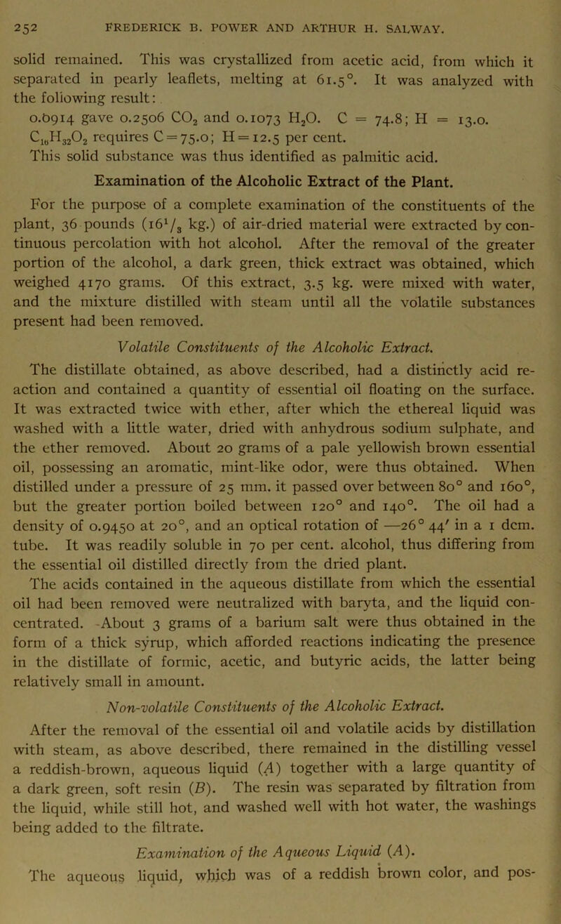 solid remained. This was crystallized from acetic acid, from which it separated in pearly leaflets, melting at 61.5 °. It was analyzed with the following result: 0.O914 gave 0.2506 C02 and 0.1073 H20. C = 74.8; H = 13.0. Cl0H32O2 requires 0 = 75.0; H = i2.5 per cent. This solid substance was thus identified as palmitic acid. Examination of the Alcoholic Extract of the Plant. For the purpose of a complete examination of the constituents of the plant, 36 pounds {161f^ kg.) of air-dried material were extracted by con- tinuous percolation with hot alcohol. After the removal of the greater portion of the alcohol, a dark green, thick extract was obtained, which weighed 4170 grams. Of this extract, 3.5 kg. were mixed with water, and the mixture distilled with steam until all the volatile substances present had been removed. Volatile Constituents of the Alcoholic Extract. The distillate obtained, as above described, had a distinctly acid re- action and contained a quantity of essential oil floating on the surface. It was extracted twice with ether, after which the ethereal liquid was washed with a little water, dried with anhydrous sodium sulphate, and the ether removed. About 20 grams of a pale yellowish brown essential oil, possessing an aromatic, mint-like odor, were thus obtained. When distilled under a pressure of 25 mm. it passed over between 8o° and 160°, but the greater portion boiled between 120° and 140°. The oil had a density of 0.9450 at 20°, and an optical rotation of —26° 44' in a 1 dcm. tube. It was readily soluble in 70 per cent, alcohol, thus differing from the essential oil distilled directly from the dried plant. The acids contained in the aqueous distillate from which the essential oil had been removed were neutralized with baryta, and the liquid con- centrated. About 3 grams of a barium salt were thus obtained in the form of a thick syrup, which afforded reactions indicating the presence in the distillate of formic, acetic, and butyric acids, the latter being relatively small in amount. Non-volatile Constituents of the Alcoholic Extract. After the removal of the essential oil and volatile acids by distillation with steam, as above described, there remained in the distilling vessel a reddish-brown, aqueous liquid (A) together with a large quantity of a dark green, soft resin (B). The resin was separated by filtration from the liquid, while still hot, and washed well with hot water, the washings being added to the filtrate. Examination of the Aqueous Liquid (A). The aqueous liquid, which was of a reddish brown color, and pos-