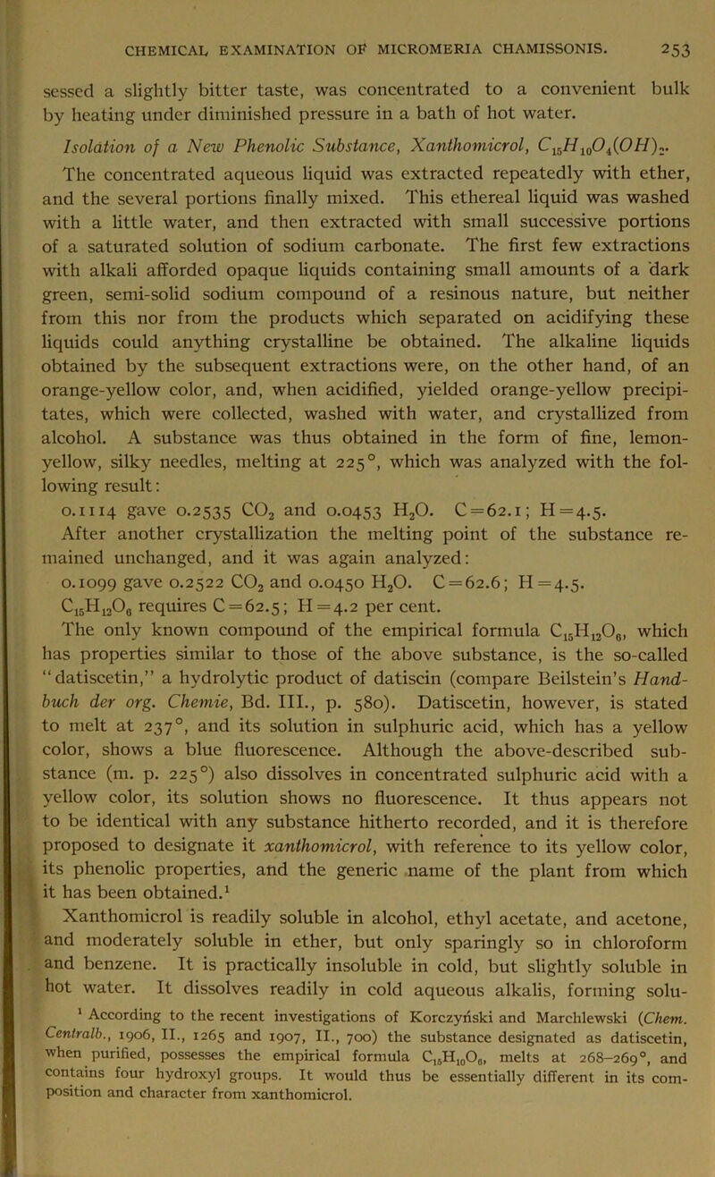 sessed a slightly bitter taste, was concentrated to a convenient bulk by heating under diminished pressure in a bath of hot water. Isolation of a New Phenolic Substance, Xanthomicrol, C15H10Oi(OH)2- The concentrated aqueous liquid was extracted repeatedly with ether, and the several portions finally mixed. This ethereal liquid was washed with a little water, and then extracted with small successive portions of a saturated solution of sodium carbonate. The first few extractions with alkali afforded opaque liquids containing small amounts of a dark green, semi-solid sodium compound of a resinous nature, but neither from this nor from the products which separated on acidifying these liquids could anything crystalline be obtained. The alkaline liquids obtained by the subsequent extractions were, on the other hand, of an orange-yellow color, and, when acidified, yielded orange-yellow precipi- tates, which were collected, washed with water, and crystallized from alcohol. A substance was thus obtained in the form of fine, lemon- yellow, silky needles, melting at 225°, which was analyzed with the fol- lowing result: 0.1114 gave 0.2535 C02 and 0.0453 H20. C = 62.i; 11=4.5. After another crystallization the melting point of the substance re- mained unchanged, and it was again analyzed: 0.1099 gave 0.2522 C02 and 0.0450 H20. C = 62.6; H=4.5. Ci5H1206 requires 0 = 62.5; H=4.2 per cent. The only known compound of the empirical formula C15H12O0, which has properties similar to those of the above substance, is the so-called “datiscetin,” a hydrolytic product of datiscin (compare Beilstein’s Hand- buch der org. Chemie, Bd. III., p. 580). Datiscetin, however, is stated to melt at 237°, and its solution in sulphuric acid, which has a yellow color, shows a blue fluorescence. Although the above-described sub- stance (m. p. 225°) also dissolves in concentrated sulphuric acid with a yellow color, its solution shows no fluorescence. It thus appears not to be identical with any substance hitherto recorded, and it is therefore proposed to designate it xanthomicrol, with reference to its yellow color, its phenolic properties, and the generic name of the plant from which it has been obtained.1 Xanthomicrol is readily soluble in alcohol, ethyl acetate, and acetone, and moderately soluble in ether, but only sparingly so in chloroform and benzene. It is practically insoluble in cold, but slightly soluble in hot water. It dissolves readily in cold aqueous alkalis, forming solu- 1 According to the recent investigations of Korczyriski and Marchlewski (Chem. Centralb., 1906, II., 1265 and 1907, II., 700) the substance designated as datiscetin, when purified, possesses the empirical formula C15HI0O0i melts at 268-269°, and contains four hydroxyl groups. It would thus be essentially different in its com- position and character from xanthomicrol.