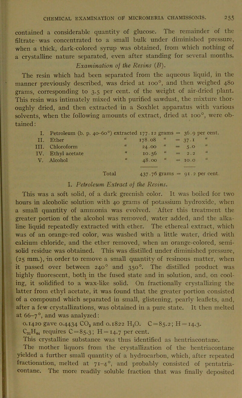 contained a considerable quantity of glucose. The remainder of the filtrate-was concentrated to a small bulk under diminished pressure, when a thick, dark-colored syrup was obtained, from which nothing of a crystalline nature separated, even after standing for several months. Examination of the Resins (B). The resin which had been separated from the aqueous liquid, in the manner previously described, was dried at ioo°, and then weighed 480 grams, corresponding to 3.5 per cent, of the weight of air-dried plant. This resin was intimately mixed with purified sawdust, the mixture thor- oughly dried, and then extracted in a Soxhlet apparatus with various solvents, when the following amounts of extract, dried at ioo°, were ob- tained : I. II. III. IV. V. Petroleum (b. p. 40-60°) extracted 177.12 Ether “ 178.08 Chloroform “ 24.00 Ethyl acetate “ 10.56 Alcohol “ 48.00 grams = U _ « _ U _ u « non P 2.2 IO.O u u Total 437 • 76 grams = 91.2 per cent. I. Petroleum Extract of the Resins. This was a soft solid, of a dark greenish color. It was boiled for two hours in alcoholic solution with 40 grams of potassium hydroxide, when a small quantity of ammonia was evolved. After this treatment the greater portion of the alcohol was removed, water added, and the alka- line liquid repeatedly extracted with ether. The ethereal extract, which was of an orange-red color, was washed with a little water, dried with calcium chloride, and the ether removed, when an orange-colored, semi- solid residue was obtained. This was distilled under diminished pressure, (25 mm.), in order to remove a small quantity of resinous matter, when it passed over between 240° and 350°. The distilled product was highly fluorescent, both in the fused state and in solution, and, on cool- ing, it solidified to a wax-like solid. On fractionally crystallizing the latter from ethyl acetate, it was found that the greater portion consisted of a compound which separated in small, glistening, pearly leaflets, and, after a few crystallizations, was obtained in a pure state. It then melted at 66-7°, and was analyzed: 0.1420 gave 0.4434 C02 and 0.1822 H20. 0 = 85.2; H = 14.3. C31H64 requires 0 = 85.3; 11 = 14.7 Per cent. This crystalline substance was thus identified as hentriacontane. The mother liquors from the crystallization of the hentriacontane yielded a further small quantity of a hydrocarbon, which, after repeated fractionation, melted at 71-40, and probably consisted of pentatria- contane. The more readily soluble fraction that was finally deposited