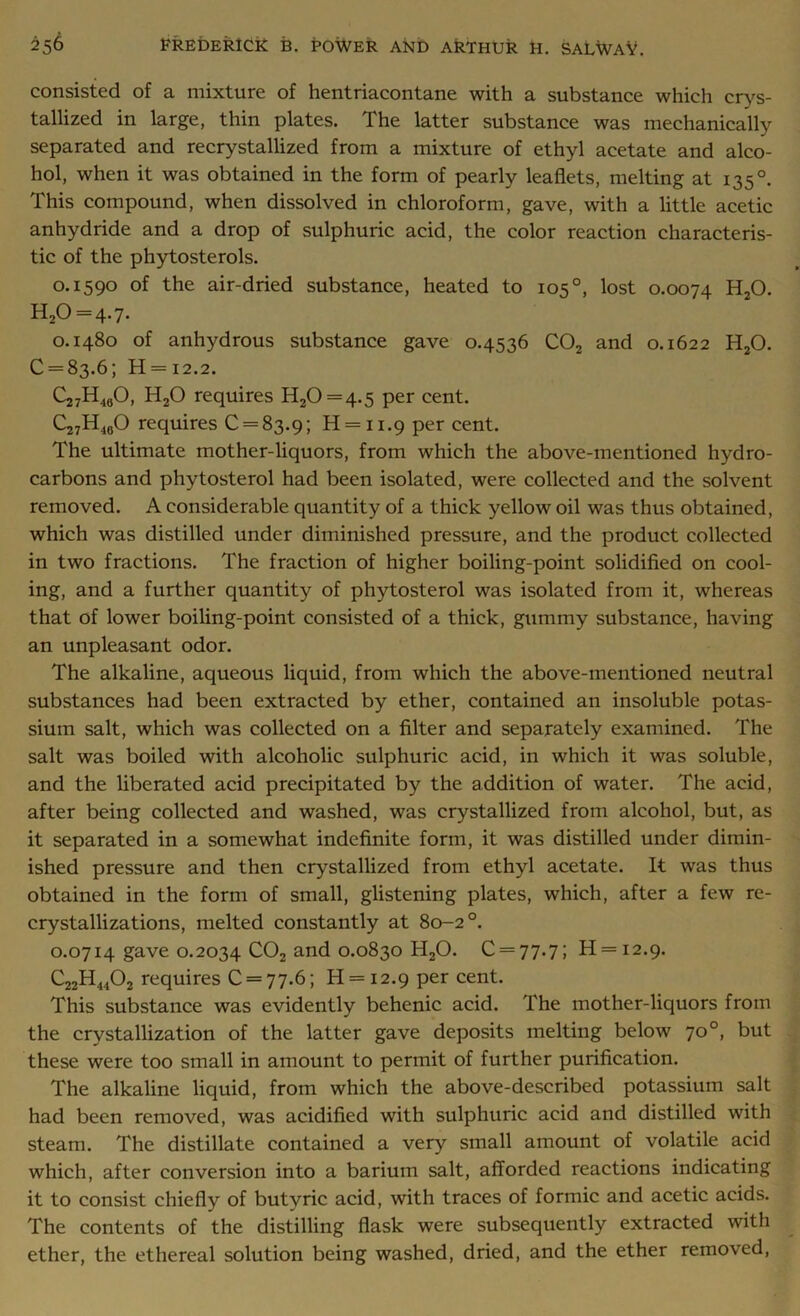 consisted of a mixture of hentriacontane with a substance which crys- tallized in large, thin plates. The latter substance was mechanically separated and recrystallized from a mixture of ethyl acetate and alco- hol, when it was obtained in the form of pearly leaflets, melting at 1350. This compound, when dissolved in chloroform, gave, with a little acetic anhydride and a drop of sulphuric acid, the color reaction characteris- tic of the phytosterols. 0.1590 of the air-dried substance, heated to 105 °, lost 0.0074 H20. H20 =4.7. 0.1480 of anhydrous substance gave 0.4536 C02 and 0.1622 H20. 0 = 83.6; H = 12.2. C27H.180, H20 requires H20=4.5 per cent. C27H480 requires 0 = 83.9; H = ii.9 per cent. The ultimate mother-liquors, from which the above-mentioned hydro- carbons and phytosterol had been isolated, were collected and the solvent removed. A considerable quantity of a thick yellow oil was thus obtained, which was distilled under diminished pressure, and the product collected in two fractions. The fraction of higher boiling-point solidified on cool- ing, and a further quantity of phytosterol was isolated from it, whereas that of lower boiling-point consisted of a thick, gummy substance, having an unpleasant odor. The alkaline, aqueous liquid, from which the above-mentioned neutral substances had been extracted by ether, contained an insoluble potas- sium salt, which was collected on a filter and separately examined. The salt was boiled with alcoholic sulphuric acid, in which it was soluble, and the liberated acid precipitated by the addition of water. The acid, after being collected and washed, was crystallized from alcohol, but, as it separated in a somewhat indefinite form, it was distilled under dimin- ished pressure and then crystallized from ethyl acetate. It was thus obtained in the form of small, glistening plates, which, after a few re- crystallizations, melted constantly at 80-2°. 0.0714 gave 0.2034 C02 and 0.0830 H20. 0 = 77.7; H = i2.9. C22H4402 requires 0 = 77.6; H = i2-9 per cent. This substance was evidently behenic acid. The mother-liquors from the crystallization of the latter gave deposits melting below 70°, but these were too small in amount to permit of further purification. The alkaline liquid, from which the above-described potassium salt had been removed, was acidified with sulphuric acid and distilled with steam. The distillate contained a very small amount of volatile acid which, after conversion into a barium salt, afforded reactions indicating it to consist chiefly of butyric acid, with traces of formic and acetic acids. The contents of the distilling flask were subsequently extracted with ether, the ethereal solution being washed, dried, and the ether removed,