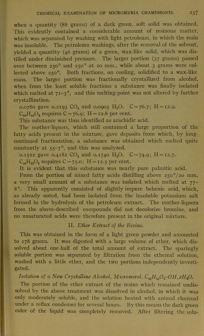 when a quantity (88 grams) of a dark green, soft solid was obtained. This evidently contained a considerable amount of resinous matter, which was separated by washing with light petroleum, in which the resin was insoluble. The petroleum washings, after the removal of the solvent, yielded a quantity (46 grams) of a green, wax-like solid, which was dis- tilled under diminished pressure. The larger portion (37 grams) passed over between 230° and 250° at 20 mm., while about 3 grams were col- lected above 250°. Both fractions, on cooling, solidified to a wax-like mass. The larger portion was fractionally crystallized from alcohol, when from the least soluble fractions a substance was finally isolated which melted at 71—3 °, and this melting-point was not altered by further crystallization. f 0.0780 gave 0.2193 C02 and 0.0905 H20. 0 = 76.7; Ii = i2.9. C20H40O2 requires 0 = 76.9; H = i2.8 per cent. This substance was thus identified as arachidic acid. The mother-liquors, which still contained a large proportion of the fatty acids present in the mixture, gave deposits from which, by long- continued fractionation, a substance was obtained which melted quite constantly at 55-7 °, and this was analyzed. 0.1522 gave 0.4182 C02 and 0.1740 H20. 0 = 74.9; H = i2.7. C16H3202 requires 0 = 75.0; H = i2.5 per cent. It is evident that this substance was nearly pure palmitic acid. From the portion of mixed fatty acids distilling above 2500/20 mm. a very small amount of a substance was isolated which melted at 77- 8°. This apparently consisted of slightly impure behenic acid, which, as already noted, had been isolated from the insoluble potassium salt formed in the hydrolysis of the petroleum extract. The mother-liquors from the above-described compounds did not decolorize bromine, and no unsaturated acids were therefore present in the original mixture. II. Ether Extract of the Resins. This was obtained in the form of a light green powder and amounted to 178 grams. It was digested with a large volume of ether, which dis- solved about one-half of the total amount of extract. The sparingly soluble portion was separated by filtration from the ethereal solution, washed with a little ether, and the two portions independently investi- gated. Isolation of a New Crystalline Alcohol, Micromerol, C33H5l03-0H,2H20. The portion of the ether extract of the resins which remained undis- solved by the above treatment was dissolved in alcohol, in which it was only moderately soluble, and the solution heated with animal charcoal under a reflux condenser for several hours. By this means the dark green color of the liquid was completely removed. After filtering the solu-