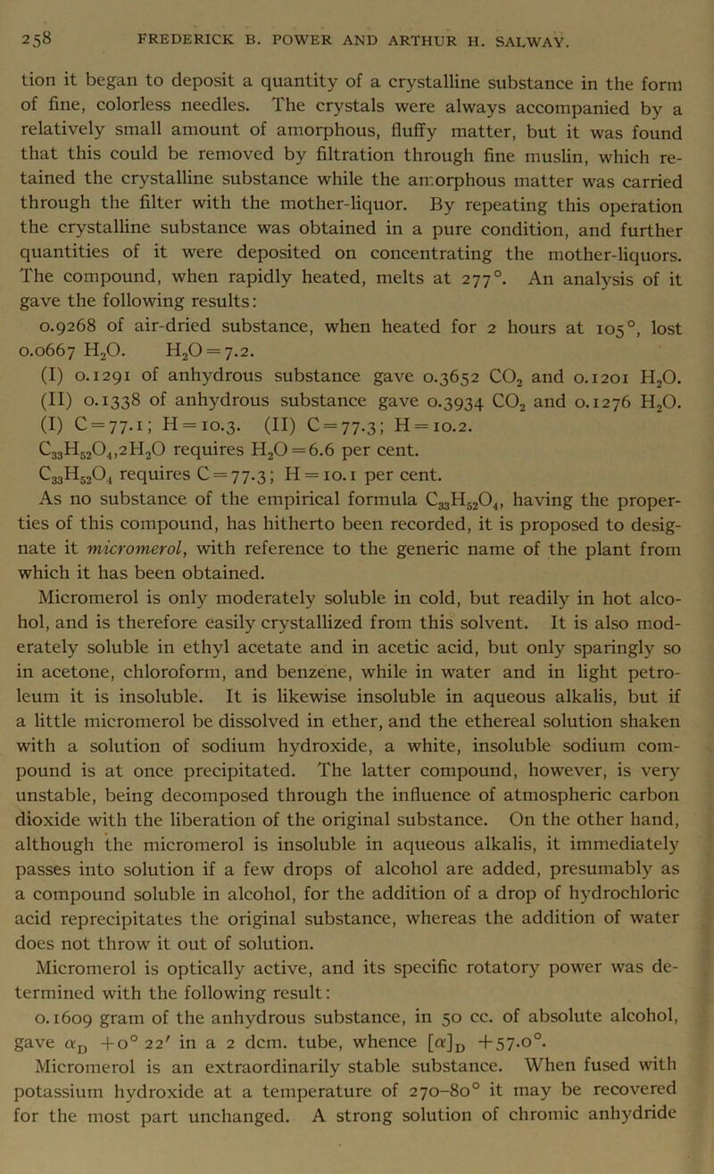 tion it began to deposit a quantity of a crystalline substance in the form of fine, colorless needles. The crystals were always accompanied by a relatively small amount of amorphous, fluffy matter, but it was found that this could be removed by filtration through fine muslin, which re- tained the crystalline substance while the amorphous matter was carried through the filter with the mother-liquor. By repeating this operation the crystalline substance was obtained in a pure condition, and further quantities of it were deposited on concentrating the mother-liquors. The compound, when rapidly heated, melts at 277°. An analysis of it gave the following results: 0.9268 of air-dried substance, when heated for 2 hours at 105°, lost 0.0667 H20. H20 = 7.2. (I) 0.1291 of anhydrous substance gave 0.3652 C02 and 0.1201 H,0. (II) 0.1338 of anhydrous substance gave 0.3934 C02 and 0.1276 H20. (I) C = 77.i; H = 10.3. (II) C = 77.3; H = io.2. C33H5204,2H20 requires H20 = 6.6 per cent. C33H3204 requires C = 77.3; H = 10.1 per cent. As no substance of the empirical formula C33H5204, having the proper- ties of this compound, has hitherto been recorded, it is proposed to desig- nate it micromerol, with reference to the generic name of the plant from which it has been obtained. Micromerol is only moderately soluble in cold, but readily in hot alco- hol, and is therefore easily crystallized from this solvent. It is also mod- erately soluble in ethyl acetate and in acetic acid, but only sparingly so in acetone, chloroform, and benzene, while in water and in light petro- leum it is insoluble. It is likewise insoluble in aqueous alkalis, but if a little micromerol be dissolved in ether, and the ethereal solution shaken with a solution of sodium hydroxide, a white, insoluble sodium com- pound is at once precipitated. The latter compound, however, is very unstable, being decomposed through the influence of atmospheric carbon dioxide with the liberation of the original substance. On the other hand, although the micromerol is insoluble in aqueous alkalis, it immediately passes into solution if a few drops of alcohol are added, presumably as a compound soluble in alcohol, for the addition of a drop of hydrochloric acid reprecipitates the original substance, whereas the addition of water does not throw it out of solution. Micromerol is optically active, and its specific rotatory power was de- termined with the following result: 0.1609 gram of the anhydrous substance, in 50 cc. of absolute alcohol, gave cyd +o° 22' in a 2 dcm. tube, whence [a]D + 57.o°. Micromerol is an extraordinarily stable substance. When fused with potassium hydroxide at a temperature of 270-80° it may be recovered for the most part unchanged. A strong solution of chromic anhydride