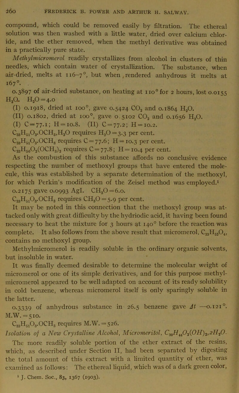 compound, which could be removed easily by filtration. The ethereal solution was then washed with a little water, dried over calcium chlor- ide, and the ether removed, when the methyl derivative was obtained in a practically pure state. Methylmicromerol readily crystallizes from alcohol in clusters of thin needles, which contain water of crystallization. The substance, when air-dried, melts at 116-7°, but when , rendered anhydrous it melts at 167°. 0.3897 of air-dried substance, on heating at no°for 2 hours, lost 0.0155 H2Q. H20 = 4-o (I) 0.1918, dried at ioo°, gave 0.5424 C02 and 0.1864 H20. (II) 0.1802, dried at 100°, gave 0.5102 C02 and 0.1656 H20. (I) C = 77-i; H = 10.8. (II) C = 77.2; H = io.2. C33H5103.OCH3,H20 requires H20 = 3-3 Per cent. C33H5103.OCH3 requires 0 = 77.6; H = io.3 Per cent. C33H50O2(OCH3)2 requires 0 = 77.8; H = io.4 Per cent. As the combustion of this substance affords no conclusive evidence respecting the number of inethoxyl groups that have entered the mole- cule, this was established by a separate determination of the inethoxyl, for which Perkin’s modification of the Zeisel method was employed.1 0.2175 gave 0.0993 Agl. CH30 = 6.o. C33H5i03.0CH3 requires CH30 = 5.9 per cent. It may be noted in this connection that the inethoxyl group was at- tacked only with great difficulty by the hydriodic acid, it having been found necessary to heat the mixture for 3 hours at 140° before the reaction was complete. It also follows from the above result that micromerol, C33H5204, contains no methoxyl group. Methylmicromerol is readily soluble in the ordinary organic solvents, but insoluble in water. It was finally deemed desirable to determine the molecular weight of micromerol or one of its simple derivatives, and for this purpose methyl- micromerol appeared to be well adapted on account of its ready solubility in cold benzene, whereas micromerol itself is only sparingly soluble in the latter. 0-3339 anhydrous substance in 26.5 benzene gave At —0.1210. M.W. =510. C33HB103.OCH3 requires M.W. = 526. Isolation of a New Crystalline Alcohol, Micromeritol, CMH4i02(0H)2,2H20. The more readily soluble portion of the ether extract of the resins, which, as described under Section II, had been separated by digesting the total amount of this extract with a limited quantity of ether, was examined as follows: The ethereal liquid, which was of a dark green color,