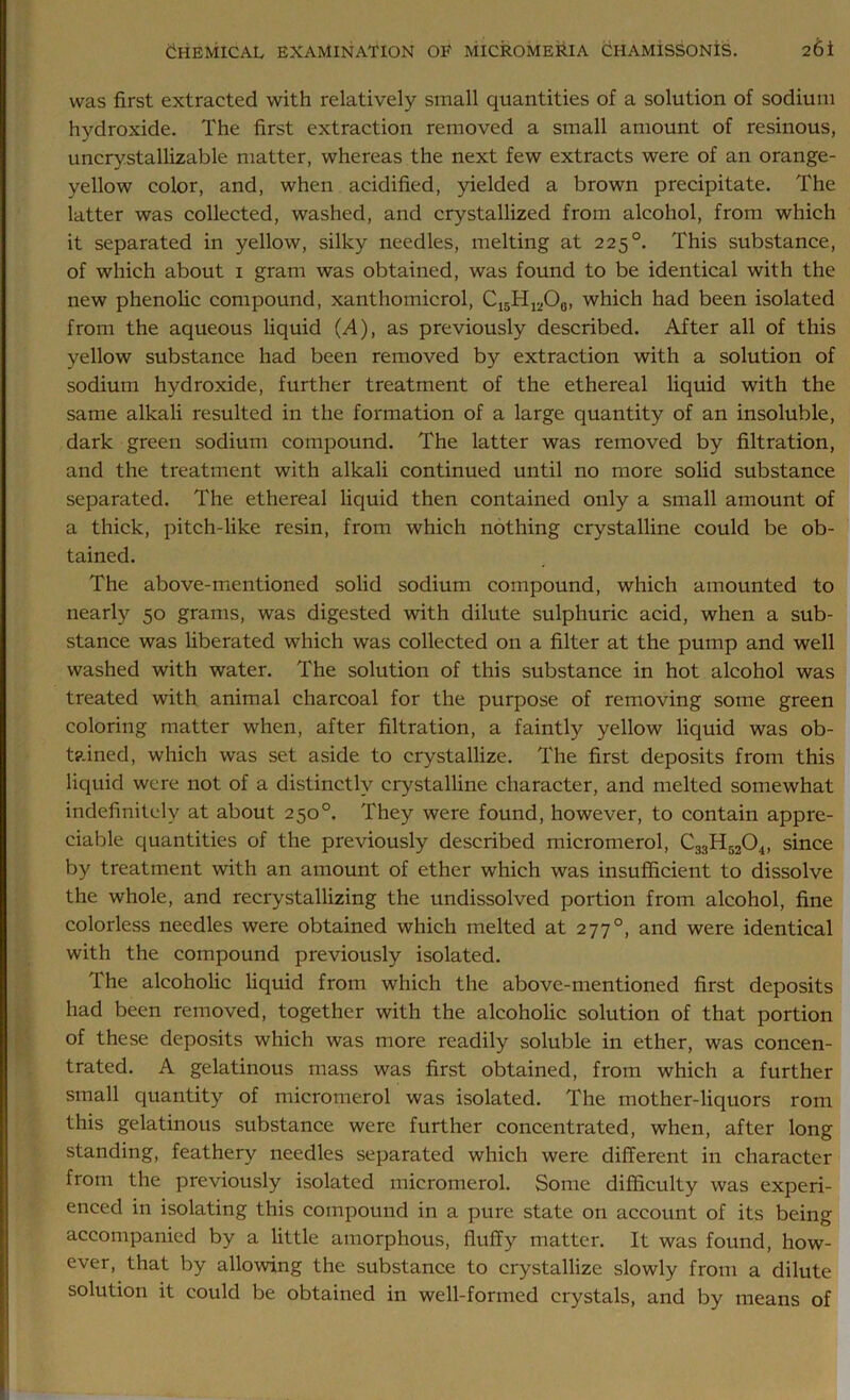 was first extracted with relatively small quantities of a solution of sodium hydroxide. The first extraction removed a small amount of resinous, uncrystallizable matter, whereas the next few extracts were of an orange- yellow color, and, when acidified, yielded a brown precipitate. The latter was collected, washed, and crystallized from alcohol, from which it separated in yellow, silky needles, melting at 225 °. This substance, of which about 1 gram was obtained, was found to be identical with the new phenolic compound, xanthomicrol, C15H1;iO0, which had been isolated from the aqueous liquid (A), as previously described. After all of this yellow substance had been removed by extraction with a solution of sodium hydroxide, further treatment of the ethereal liquid with the same alkali resulted in the formation of a large quantity of an insoluble, dark green sodium compound. The latter was removed by filtration, and the treatment with alkali continued until no more solid substance separated. The ethereal liquid then contained only a small amount of a thick, pitch-like resin, from which nothing crystalline could be ob- tained. The above-mentioned solid sodium compound, which amounted to nearly 50 grams, was digested with dilute sulphuric acid, when a sub- stance was liberated which was collected on a filter at the pump and well washed with water. The solution of this substance in hot alcohol was treated with animal charcoal for the purpose of removing some green coloring matter when, after filtration, a faintly yellow liquid was ob- tained, which was set aside to crystallize. The first deposits from this liquid were not of a distinctly crystalline character, and melted somewhat indefinitely at about 250°. They were found, however, to contain appre- ciable quantities of the previously described micromerol, C33H5204, since by treatment with an amount of ether which was insufficient to dissolve the whole, and recrystallizing the undissolved portion from alcohol, fine colorless needles were obtained which melted at 2770, and were identical with the compound previously isolated. The alcoholic liquid from which the above-mentioned first deposits had been removed, together with the alcoholic solution of that portion of these deposits which was more readily soluble in ether, was concen- trated. A gelatinous mass was first obtained, from which a further small quantity of micromerol was isolated. The mother-liquors rom this gelatinous substance were further concentrated, when, after long standing, feathery needles separated which were different in character from the previously isolated micromerol. Some difficulty was experi- enced in isolating this compound in a pure state on account of its being accompanied by a little amorphous, fluffy matter. It was found, how- ever, that by allowing the substance to crystallize slowly from a dilute solution it could be obtained in well-formed crystals, and by means of