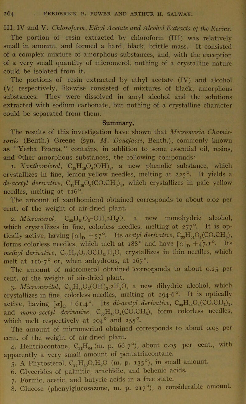 Ill, IV and V. Chloroform, Ethyl Acetate and Alcohol Extracts of the Resins. The portion of resin extracted by chloroform (III) was relatively small in amount, and formed a hard, black, brittle mass. It consisted of a complex mixture of amorphous substances, and, with the exception of a very small quantity of micromerol, nothing of a crystalline nature could be isolated from it. The portions of resin extracted by ethyl acetate (IV) and alcohol (V) respectively, likewise consisted of mixtures of black, amorphous substances. They were dissolved in amyl alcohol and the solutions extracted with sodium carbonate, but nothing of a crystalline character could be separated from them. Summary. The results of this investigation have shown that Micromeria Chamis- sonis (Benth.) Greene (syn. M. Douglassi, Benth.), commonly known as “Yerba Buena,” contains, in addition to some essential oil, resins, and °ther amorphous substances, the following compounds: 1. Xanthomicrol, C15H10O4(OH)2, a new phenolic substance, which crystallizes in fine, lemon-yellow needles, melting at 225°. It yields a di-acetyl derivative, C15H,0O0(CO.CH3)2, which crystallizes in pale yellow needles, melting at 1160. The amount of xanthomicrol obtained corresponds to about 0.02 per cent, of the weight of air-dried plant. 2. Micromerol, C33H5103-0PI,2PI20, a new monohydric alcohol, which crystallizes in fine, colorless needles, melting at 277°. It is op- tically active, having [a]D + 57°. Its acetyl derivative, C33H5104(C0.CH3), forms colorless needles, which melt at 1880 and have [tr]D +47.10. Its methyl derivative, C33H5103.0CH3,H20, crystallizes in thin needles, which melt at 116-7° or, when anhydrous, at 167°. The amount of micromerol obtained corresponds to about 0.25 per cent, of the weight of air-dried plant. 3. Micromeritol, C30H44O2(OH)2,2H2O, a new dihydric alcohol, which crystallizes in fine, colorless needles, melting at 294-6°. It is optically active, having [a]D +61.4°. Its di-acetyl derivative, C^H^O^CO.CH,,);;, and mono-acetyl derivative, C30H45O4(CO.CH3), form colorless needles, which melt respectively at 204° and 255°. The amount of micromeritol obtained corresponds to about 0.05 per cent, of the weight of air-dried plant. 4. Hentriacontane, C31H04 (m. p. 66-7°), about 0.05 per cent., with apparently a very small amount of pentatriacontane. 5. A Phytosterol, C27PI40O,H2O (m. p. 135°), in small amount. 6. Glycerides of palmitic, arachidic, and behenic acids. 7. Formic, acetic, and butyric acids in a free state. 8. Glucose (phenylglucosazone, m. p. 217 °), a considerable amount.