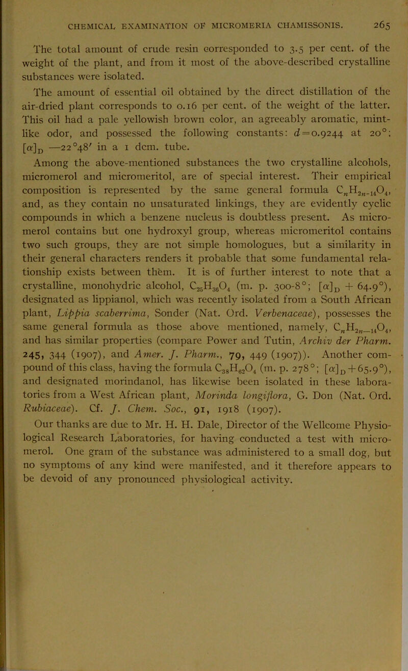 The total amount of crude resin corresponded to 3.5 per cent, of the weight of the plant, and from it most of the above-described crystalline substances were isolated. The amount of essential oil obtained by the direct distillation of the air-dried plant corresponds to 0.16 per cent, of the weight of the latter. This oil had a pale yellowish brown color, an agreeably aromatic, mint- like odor, and possessed the following constants: d = 0.9244 at 20°; [a]D —22°48' in a 1 dcm. tube. Among the above-mentioned substances the two crystalline alcohols, micromerol and micromeritol, are of special interest. Their empirical composition is represented by the same general formula CnH2n_1404, and, as they contain no unsaturated linkings, they are evidently cyclic compounds in which a benzene nucleus is doubtless present. As micro- merol contains but one hydroxyl group, whereas micromeritol contains two such groups, they are not simple homologues, but a similarity in their general characters renders it probable that some fundamental rela- tionship exists between them. It is of further interest to note that a crystalline, monohydric alcohol, C25H.)604 (m. p. 300-8°; [a:]D + 64.9°), designated as lippianol, which was recently isolated from a South African plant, Lippia scaberrima, Sonder (Nat. Ord. Verbenaceae), possesses the same general formula as those above mentioned, namely, CMH2n_1404, and has similar properties (compare Power and Tutin, Archiv der Pharm. 245, 344 (1907), and Amer. J. Pharm.., 79, 449 (1907)). Another com- pound of this class, having the formula C38H02O4 (m. p. 278°; [cr]D + 65.9°), and designated morindanol, has likewise been isolated in these labora- tories from a West African plant, Morinda longijlora, G. Don (Nat. Ord. Rubiaceae). Cf. J. Chem. Soc., 91, 1918 (1907). Our thanks are due to Mr. H. H. Dale, Director of the Wellcome Physio- logical Research Laboratories, for having conducted a test with micro- merol. One gram of the substance was administered to a small dog, but no symptoms of any kind were manifested, and it therefore appears to be devoid of any pronounced phvsiological activity.