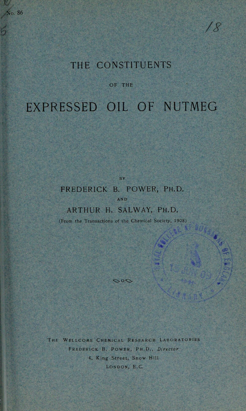 THE CONSTITUENTS OF THE EXPRESSED OIL OF NUTMEG BY FREDERICK B. POWER, PH.D. AND ARTHUR H. SALWAY, PH.D. (From the Transactions of the Chemical Society, 1908) 4 The Wellcome Chemical Research Laboratories Frederick B. Power, Ph.D., Director 6, King Street, Snow Hill London, E.C.